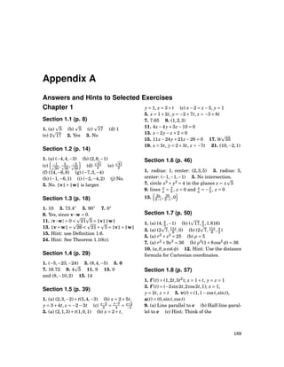 Appendix A
Answers and Hints to Selected Exercises
Chapter 1
Section 1.1 (p. 8)
1. (a) 5 (b) 5 (c) 17 (d) 1
(e) 2 17 2. Yes 3. No
Section 1.2 (p. 14)
1. (a) (−4,4,−3) (b) (2,6,−1)
(c) −1
30
, 5
30
, −2
30
(d) 41
2 (e) 41
2
(f) (14,−6,8) (g) (−7,3,−4)
(h) (−1,−6,1) (i) (−2,−4,2) (j) No.
3. No. v + w is larger.
Section 1.3 (p. 18)
1. 10 3. 73.4◦
5. 90◦
7. 0◦
9. Yes, since v···w = 0.
11. |v···w| = 0 < 21 5 = v w
13. v+w = 26 < 21+ 5 = v + w
15. Hint: use Deﬁnition 1.6.
24. Hint: See Theorem 1.10(c).
Section 1.4 (p. 29)
1. (−5,−23,−24) 3. (8,4,−5) 5. 0
7. 16.72 9. 4 5 11. 9 13. 0
and (8,−10,2) 15. 14
Section 1.5 (p. 39)
1. (a) (2,3,−2)+ t(5,4,−3) (b) x = 2+5t,
y = 3+4t, z = −2−3t (c) x−2
5 =
y−3
4 = z+2
−3
3. (a) (2,1,3)+ t(1,0,1) (b) x = 2+ t,
y = 1, z = 3+ t (c) x−2 = z −3, y = 1
5. x = 1+2t, y = −2+7t, z = −3+8t
7. 7.65 9. (1,2,3)
11. 4x−4y+3z −10 = 0
13. x−2y− z +2 = 0
15. 11x−24y+21z −26 = 0 17. 9/ 35
19. x = 5t, y = 2+3t, z = −7t 21. (10,−2,1)
Section 1.6 (p. 46)
1. radius: 1, center: (2,3,5) 3. radius: 5,
center: (−1,−1,−1) 5. No intersection.
7. circle x2
+ y2
= 4 in the planes z = ± 5
9. lines x
a =
y
b , z = 0 and x
a = −
y
b , z = 0
13. 2a
2−c , 2b
2−c ,0
Section 1.7 (p. 50)
1. (a) (4, π
3 ,−1) (b) ( 17, π
3 ,1.816)
3. (a) (2 7, 11π
6 ,0) (b) (2 7, 11π
6 , π
2 )
5. (a) r2
+ z2
= 25 (b) ρ = 5
7. (a) r2
+9z2
= 36 (b) ρ2
(1+8cos2
φ) = 36
10. (a,θ,acotφ) 12. Hint: Use the distance
formula for Cartesian coordinates.
Section 1.8 (p. 57)
1. f′
(t) = (1,2t,3t2
); x = 1+ t, y = z = 1
3. f′
(t) = (−2sin2t,2cos2t,1); x = 1,
y = 2t, z = t 5. v(t) = (1,1−cost,sint),
a(t) = (0,sint,cost)
9. (a) Line parallel to c (b) Half-line paral-
lel to c (c) Hint: Think of the
189
 