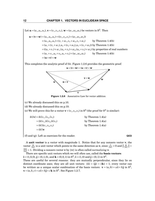 12 CHAPTER 1. VECTORS IN EUCLIDEAN SPACE
Let u = (u1,u2,u3), v = (v1,v2,v3), w = (w1,w2,w3) be vectors in R3
. Then
u+(v+w) = (u1,u2,u3)+((v1,v2,v3)+(w1,w2,w3))
= (u1,u2,u3)+(v1 + w1,v2 + w2,v3 + w3) by Theorem 1.4(b)
= (u1 +(v1 + w1),u2 +(v2 + w2),u3 +(v3 + w3)) by Theorem 1.4(b)
= ((u1 + v1)+ w1,(u2 + v2)+ w2,(u3 + v3)+ w3) by properties of real numbers
= (u1 + v1,u2 + v2,u3 + v3)+(w1,w2,w3) by Theorem 1.4(b)
= (u+v)+w
This completes the analytic proof of (b). Figure 1.2.6 provides the geometric proof.
u
v
w
u+v
v+w
u+(v+w) = (u+v)+w
Figure 1.2.6 Associative Law for vector addition
(c) We already discussed this on p.10.
(d) We already discussed this on p.10.
(e) We will prove this for a vector v = (v1,v2,v3) in R3
(the proof for R2
is similar):
k(lv) = k(lv1,lv2,lv3) by Theorem 1.4(a)
= (klv1,klv2,klv3) by Theorem 1.4(a)
= (kl)(v1,v2,v3) by Theorem 1.4(a)
= (kl)v
(f) and (g): Left as exercises for the reader. QED
A unit vector is a vector with magnitude 1. Notice that for any nonzero vector v, the
vector v
v is a unit vector which points in the same direction as v, since 1
v > 0 and v
v =
v
v = 1. Dividing a nonzero vector v by v is often called normalizing v.
There are speciﬁc unit vectors which we will often use, called the basis vectors:
i = (1,0,0), j = (0,1,0), and k = (0,0,1) in R3
; i = (1,0) and j = (0,1) in R2
.
These are useful for several reasons: they are mutually perpendicular, since they lie on
distinct coordinate axes; they are all unit vectors: i = j = k = 1; every vector can
be written as a unique scalar combination of the basis vectors: v = (a,b) = ai + bj in R2
,
v = (a,b, c) = ai+ bj+ ck in R3
. See Figure 1.2.7.
 