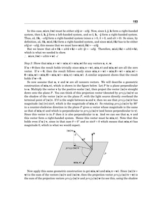 193
In this case, n(av,bw) must be either abj or −abj. Now, since i, j, k form a right-handed
system, then i, k, j form a left-handed system, and so i, k, −j form a right-handed system.
Thus, ai, bk, −abj form a right-handed system (since a > 0, b > 0, and ab > 0). So since, by
deﬁnition, ai, bk, n(ai,bk) form a right-handed system, and since n(ai,bk) has to be either
abj or −abj, this means that we must have n(ai,bk) = −abj.
But we know that ai ××× bk = ab(i ××× k) = ab(−j) = −abj. Therefore, n(ai,bk) = ab(i ××× k),
which is what we needed to show.
∴ n(av,bw) = ab(v×××w)
Step 3: Show that n(u,v+w) = n(u,v)+n(u,w) for any vectors u, v, w.
If u = 0 then the result holds trivially since n(u,v+w), n(u,v) and n(u,w) are all the zero
vector. If v = 0, then the result follows easily since n(u,v + w) = n(u,0 + w) = n(u,w) =
0+n(u,w) = n(u,0) = n(u,w) = n(u,v)+n(u,w). A similar argument shows that the result
holds if w = 0.
So now assume that u, v and w are all nonzero vectors. We will describe a geometric
construction of n(u,v), which is shown in the ﬁgure below. Let P be a plane perpendicular
to u. Multiply the vector v by the positive scalar u , then project the vector u v straight
down onto the plane P. You can think of this projection vector (denoted by pro jP u v) as
the shadow of the vector u v on the plane P, with the light source directly overhead the
terminal point of u v. If θ is the angle between u and v, then we see that pro jP u v has
magnitude u v sinθ, which is the magnitude of n(u,v). So rotating pro jP u v by 90◦
in a counter-clockwise direction in the plane P gives a vector whose magnitude is the same
as that of n(u,v) and which is perpendicular to pro jP u v (and hence perpendicular to v).
Since this vector is in P then it is also perpendicular to u. And we can see that u, v and
this vector form a right-handed system. Hence this vector must be n(u,v). Note that this
holds even if u ∥ v, since in that case θ = 0◦
and so sinθ = 0 which means that n(u,v) has
magnitude 0, which is what we would expect.
u
v
pro jP u v
u v
n(u,v)
θ
θ
P
Now apply this same geometric construction to get n(u,w) and n(u,v+w). Since u (v+
w) is the sum of the vectors u v and u w, then the projection vector pro jP u (v+w) is
the sum of the projection vectors pro jP u v and pro jP u w (to see this, using the shadow
 