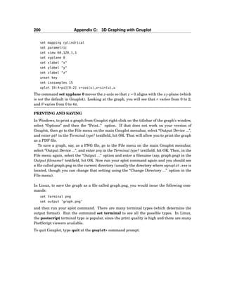 200 Appendix C: 3D Graphing with Gnuplot
set mapping cylindrical
set parametric
set view 60,120,1,1
set xyplane 0
set xlabel "x"
set ylabel "y"
set zlabel "z"
unset key
set isosamples 15
splot [0:4*pi][0:2] v*cos(u),v*sin(u),u
The command set xyplane 0 moves the z-axis so that z = 0 aligns with the xy-plane (which
is not the default in Gnuplot). Looking at the graph, you will see that r varies from 0 to 2,
and θ varies from 0 to 4π.
PRINTING AND SAVING
In Windows, to print a graph from Gnuplot right-click on the titlebar of the graph’s window,
select “Options” and then the “Print..” option. If that does not work on your version of
Gnuplot, then go to the File menu on the main Gnuplot menubar, select “Output Device ...”,
and enter pdf in the Terminal type? textﬁeld, hit OK. That will allow you to print the graph
as a PDF ﬁle.
To save a graph, say, as a PNG ﬁle, go to the File menu on the main Gnuplot menubar,
select “Output Device ...”, and enter png in the Terminal type? textﬁeld, hit OK. Then, in the
File menu again, select the “Output ...” option and enter a ﬁlename (say, graph.png) in the
Output ﬁlename? textﬁeld, hit OK. Now run your splot command again and you should see
a ﬁle called graph.png in the current directory (usually the directory where wgnuplot.exe is
located, though you can change that setting using the “Change Directory ...” option in the
File menu).
In Linux, to save the graph as a ﬁle called graph.png, you would issue the following com-
mands:
set terminal png
set output ’graph.png’
and then run your splot command. There are many terminal types (which determine the
output format). Run the command set terminal to see all the possible types. In Linux,
the postscript terminal type is popular, since the print quality is high and there are many
PostScript viewers available.
To quit Gnuplot, type quit at the gnuplot> command prompt.
 