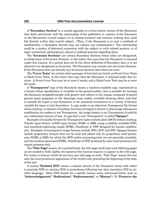 202 GNU Free Documentation License
A "Secondary Section" is a named appendix or a front-matter section of the Document
that deals exclusively with the relationship of the publishers or authors of the Document
to the Document’s overall subject (or to related matters) and contains nothing that could
fall directly within that overall subject. (Thus, if the Document is in part a textbook of
mathematics, a Secondary Section may not explain any mathematics.) The relationship
could be a matter of historical connection with the subject or with related matters, or of
legal, commercial, philosophical, ethical or political position regarding them.
The "Invariant Sections" are certain Secondary Sections whose titles are designated,
as being those of Invariant Sections, in the notice that says that the Document is released
under this License. If a section does not ﬁt the above deﬁnition of Secondary then it is not
allowed to be designated as Invariant. The Document may contain zero Invariant Sections.
If the Document does not identify any Invariant Sections then there are none.
The "Cover Texts" are certain short passages of text that are listed, as Front-Cover Texts
or Back-Cover Texts, in the notice that says that the Document is released under this Li-
cense. A Front-Cover Text may be at most 5 words, and a Back-Cover Text may be at most
25 words.
A "Transparent" copy of the Document means a machine-readable copy, represented in
a format whose speciﬁcation is available to the general public, that is suitable for revising
the document straightforwardly with generic text editors or (for images composed of pixels)
generic paint programs or (for drawings) some widely available drawing editor, and that
is suitable for input to text formatters or for automatic translation to a variety of formats
suitable for input to text formatters. A copy made in an otherwise Transparent ﬁle format
whose markup, or absence of markup, has been arranged to thwart or discourage subsequent
modiﬁcation by readers is not Transparent. An image format is not Transparent if used for
any substantial amount of text. A copy that is not "Transparent" is called "Opaque".
Examples of suitable formats for Transparent copies include plain ASCII without markup,
Texinfo input format, LaTeX input format, SGML or XML using a publicly available DTD,
and standard-conforming simple HTML, PostScript or PDF designed for human modiﬁca-
tion. Examples of transparent image formats include PNG, XCF and JPG. Opaque formats
include proprietary formats that can be read and edited only by proprietary word proces-
sors, SGML or XML for which the DTD and/or processing tools are not generally available,
and the machine-generated HTML, PostScript or PDF produced by some word processors for
output purposes only.
The "Title Page" means, for a printed book, the title page itself, plus such following pages
as are needed to hold, legibly, the material this License requires to appear in the title page.
For works in formats which do not have any title page as such, "Title Page" means the text
near the most prominent appearance of the work’s title, preceding the beginning of the body
of the text.
A section "Entitled XYZ" means a named subunit of the Document whose title either
is precisely XYZ or contains XYZ in parentheses following text that translates XYZ in an-
other language. (Here XYZ stands for a speciﬁc section name mentioned below, such as
"Acknowledgments", "Dedications", "Endorsements", or "History".) To "Preserve the
 