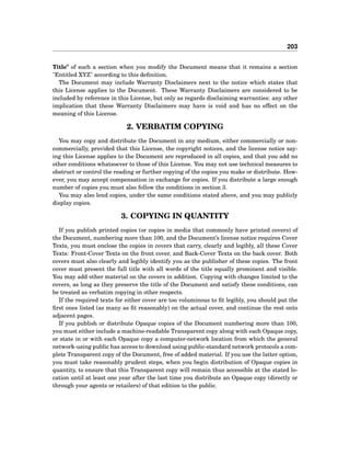203
Title" of such a section when you modify the Document means that it remains a section
"Entitled XYZ" according to this deﬁnition.
The Document may include Warranty Disclaimers next to the notice which states that
this License applies to the Document. These Warranty Disclaimers are considered to be
included by reference in this License, but only as regards disclaiming warranties: any other
implication that these Warranty Disclaimers may have is void and has no effect on the
meaning of this License.
2. VERBATIM COPYING
You may copy and distribute the Document in any medium, either commercially or non-
commercially, provided that this License, the copyright notices, and the license notice say-
ing this License applies to the Document are reproduced in all copies, and that you add no
other conditions whatsoever to those of this License. You may not use technical measures to
obstruct or control the reading or further copying of the copies you make or distribute. How-
ever, you may accept compensation in exchange for copies. If you distribute a large enough
number of copies you must also follow the conditions in section 3.
You may also lend copies, under the same conditions stated above, and you may publicly
display copies.
3. COPYING IN QUANTITY
If you publish printed copies (or copies in media that commonly have printed covers) of
the Document, numbering more than 100, and the Document’s license notice requires Cover
Texts, you must enclose the copies in covers that carry, clearly and legibly, all these Cover
Texts: Front-Cover Texts on the front cover, and Back-Cover Texts on the back cover. Both
covers must also clearly and legibly identify you as the publisher of these copies. The front
cover must present the full title with all words of the title equally prominent and visible.
You may add other material on the covers in addition. Copying with changes limited to the
covers, as long as they preserve the title of the Document and satisfy these conditions, can
be treated as verbatim copying in other respects.
If the required texts for either cover are too voluminous to ﬁt legibly, you should put the
ﬁrst ones listed (as many as ﬁt reasonably) on the actual cover, and continue the rest onto
adjacent pages.
If you publish or distribute Opaque copies of the Document numbering more than 100,
you must either include a machine-readable Transparent copy along with each Opaque copy,
or state in or with each Opaque copy a computer-network location from which the general
network-using public has access to download using public-standard network protocols a com-
plete Transparent copy of the Document, free of added material. If you use the latter option,
you must take reasonably prudent steps, when you begin distribution of Opaque copies in
quantity, to ensure that this Transparent copy will remain thus accessible at the stated lo-
cation until at least one year after the last time you distribute an Opaque copy (directly or
through your agents or retailers) of that edition to the public.
 