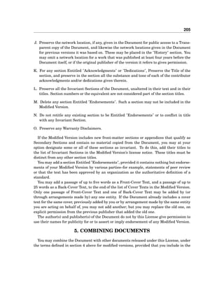 205
J. Preserve the network location, if any, given in the Document for public access to a Trans-
parent copy of the Document, and likewise the network locations given in the Document
for previous versions it was based on. These may be placed in the "History" section. You
may omit a network location for a work that was published at least four years before the
Document itself, or if the original publisher of the version it refers to gives permission.
K. For any section Entitled "Acknowledgments" or "Dedications", Preserve the Title of the
section, and preserve in the section all the substance and tone of each of the contributor
acknowledgments and/or dedications given therein.
L. Preserve all the Invariant Sections of the Document, unaltered in their text and in their
titles. Section numbers or the equivalent are not considered part of the section titles.
M. Delete any section Entitled "Endorsements". Such a section may not be included in the
Modiﬁed Version.
N. Do not retitle any existing section to be Entitled "Endorsements" or to conﬂict in title
with any Invariant Section.
O. Preserve any Warranty Disclaimers.
If the Modiﬁed Version includes new front-matter sections or appendices that qualify as
Secondary Sections and contain no material copied from the Document, you may at your
option designate some or all of these sections as invariant. To do this, add their titles to
the list of Invariant Sections in the Modiﬁed Version’s license notice. These titles must be
distinct from any other section titles.
You may add a section Entitled "Endorsements", provided it contains nothing but endorse-
ments of your Modiﬁed Version by various parties–for example, statements of peer review
or that the text has been approved by an organization as the authoritative deﬁnition of a
standard.
You may add a passage of up to ﬁve words as a Front-Cover Text, and a passage of up to
25 words as a Back-Cover Text, to the end of the list of Cover Texts in the Modiﬁed Version.
Only one passage of Front-Cover Text and one of Back-Cover Text may be added by (or
through arrangements made by) any one entity. If the Document already includes a cover
text for the same cover, previously added by you or by arrangement made by the same entity
you are acting on behalf of, you may not add another; but you may replace the old one, on
explicit permission from the previous publisher that added the old one.
The author(s) and publisher(s) of the Document do not by this License give permission to
use their names for publicity for or to assert or imply endorsement of any Modiﬁed Version.
5. COMBINING DOCUMENTS
You may combine the Document with other documents released under this License, under
the terms deﬁned in section 4 above for modiﬁed versions, provided that you include in the
 