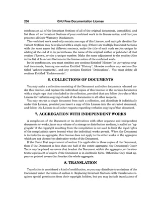 206 GNU Free Documentation License
combination all of the Invariant Sections of all of the original documents, unmodiﬁed, and
list them all as Invariant Sections of your combined work in its license notice, and that you
preserve all their Warranty Disclaimers.
The combined work need only contain one copy of this License, and multiple identical In-
variant Sections may be replaced with a single copy. If there are multiple Invariant Sections
with the same name but different contents, make the title of each such section unique by
adding at the end of it, in parentheses, the name of the original author or publisher of that
section if known, or else a unique number. Make the same adjustment to the section titles
in the list of Invariant Sections in the license notice of the combined work.
In the combination, you must combine any sections Entitled "History" in the various orig-
inal documents, forming one section Entitled "History"; likewise combine any sections En-
titled "Acknowledgments", and any sections Entitled "Dedications". You must delete all
sections Entitled "Endorsements".
6. COLLECTIONS OF DOCUMENTS
You may make a collection consisting of the Document and other documents released un-
der this License, and replace the individual copies of this License in the various documents
with a single copy that is included in the collection, provided that you follow the rules of this
License for verbatim copying of each of the documents in all other respects.
You may extract a single document from such a collection, and distribute it individually
under this License, provided you insert a copy of this License into the extracted document,
and follow this License in all other respects regarding verbatim copying of that document.
7. AGGREGATION WITH INDEPENDENT WORKS
A compilation of the Document or its derivatives with other separate and independent
documents or works, in or on a volume of a storage or distribution medium, is called an "ag-
gregate" if the copyright resulting from the compilation is not used to limit the legal rights
of the compilation’s users beyond what the individual works permit. When the Document
is included in an aggregate, this License does not apply to the other works in the aggregate
which are not themselves derivative works of the Document.
If the Cover Text requirement of section 3 is applicable to these copies of the Document,
then if the Document is less than one half of the entire aggregate, the Document’s Cover
Texts may be placed on covers that bracket the Document within the aggregate, or the elec-
tronic equivalent of covers if the Document is in electronic form. Otherwise they must ap-
pear on printed covers that bracket the whole aggregate.
8. TRANSLATION
Translation is considered a kind of modiﬁcation, so you may distribute translations of the
Document under the terms of section 4. Replacing Invariant Sections with translations re-
quires special permission from their copyright holders, but you may include translations of
 