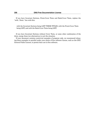 208 GNU Free Documentation License
If you have Invariant Sections, Front-Cover Texts and Back-Cover Texts, replace the
"with...Texts." line with this:
with the Invariant Sections being LIST THEIR TITLES, with the Front-Cover Texts
being LIST, and with the Back-Cover Texts being LIST.
If you have Invariant Sections without Cover Texts, or some other combination of the
three, merge those two alternatives to suit the situation.
If your document contains nontrivial examples of program code, we recommend releas-
ing these examples in parallel under your choice of free software license, such as the GNU
General Public License, to permit their use in free software.
 