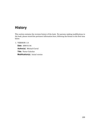 History
This section contains the revision history of the book. For persons making modiﬁcations to
the book, please record the pertinent information here, following the format in the ﬁrst item
below.
1. VERSION: 1.0
Date: 2008-01-04
Author(s): Michael Corral
Title: Vector Calculus
Modiﬁcation(s): Initial version
209
 