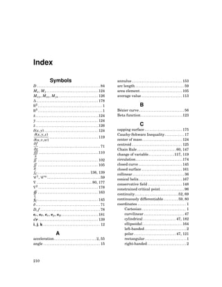 Index
Symbols
D . . . . . . . . . . . . . . . . . . . . . . . . . . . . . . . . . . . . . . . 84
Mx, My . . . . . . . . . . . . . . . . . . . . . . . . . . . . . . . .124
Mxy, Mxz, Myz . . . . . . . . . . . . . . . . . . . . . . . . 126
∆ . . . . . . . . . . . . . . . . . . . . . . . . . . . . . . . . . . . . . . 178
R2
. . . . . . . . . . . . . . . . . . . . . . . . . . . . . . . . . . . . . . . .1
R3
. . . . . . . . . . . . . . . . . . . . . . . . . . . . . . . . . . . . . . . .1
¯x. . . . . . . . . . . . . . . . . . . . . . . . . . . . . . . . . . . . . . .124
¯y . . . . . . . . . . . . . . . . . . . . . . . . . . . . . . . . . . . . . . 124
¯z. . . . . . . . . . . . . . . . . . . . . . . . . . . . . . . . . . . . . . .126
δ(x, y) . . . . . . . . . . . . . . . . . . . . . . . . . . . . . . . . . 124
∂(x, y, z)
∂(u,v,w)
. . . . . . . . . . . . . . . . . . . . . . . . . . . . . . 119
∂f
∂x
. . . . . . . . . . . . . . . . . . . . . . . . . . . . . . . . . . . . . . 71
S
. . . . . . . . . . . . . . . . . . . . . . . . . . . . . . . . . . . . .110
. . . . . . . . . . . . . . . . . . . . . . . . . . . . . . . . . . . . . 102
R
. . . . . . . . . . . . . . . . . . . . . . . . . . . . . . . . . . . . . 105
C . . . . . . . . . . . . . . . . . . . . . . . . . . . . . . . . 136, 139
C 1
, C ∞
. . . . . . . . . . . . . . . . . . . . . . . . . . . . . . . . .59
∇ . . . . . . . . . . . . . . . . . . . . . . . . . . . . . . . . . . 80, 177
∇2
. . . . . . . . . . . . . . . . . . . . . . . . . . . . . . . . . . . . . 178
Σ
. . . . . . . . . . . . . . . . . . . . . . . . . . . . . . . . . . . . . 163
C . . . . . . . . . . . . . . . . . . . . . . . . . . . . . . . . . . . . . 145
∂ . . . . . . . . . . . . . . . . . . . . . . . . . . . . . . . . . . . . . . . . 71
Dv f . . . . . . . . . . . . . . . . . . . . . . . . . . . . . . . . . . . . . 78
er, eθ, ez, eρ, eφ . . . . . . . . . . . . . . . . . . . . . . .181
dr . . . . . . . . . . . . . . . . . . . . . . . . . . . . . . . . . . . . . 139
i, j, k . . . . . . . . . . . . . . . . . . . . . . . . . . . . . . . . . . . 12
A
acceleration . . . . . . . . . . . . . . . . . . . . . . . . . . 2, 55
angle . . . . . . . . . . . . . . . . . . . . . . . . . . . . . . . . . . . 15
annulus . . . . . . . . . . . . . . . . . . . . . . . . . . . . . . . 153
arc length . . . . . . . . . . . . . . . . . . . . . . . . . . . . . . 59
area element . . . . . . . . . . . . . . . . . . . . . . . . . . 105
average value . . . . . . . . . . . . . . . . . . . . . . . . . 113
B
Bézier curve . . . . . . . . . . . . . . . . . . . . . . . . . . . . 56
Beta function. . . . . . . . . . . . . . . . . . . . . . . . . .123
C
capping surface . . . . . . . . . . . . . . . . . . . . . . . 175
Cauchy-Schwarz Inequality . . . . . . . . . . . . 17
center of mass. . . . . . . . . . . . . . . . . . . . . . . . .124
centroid . . . . . . . . . . . . . . . . . . . . . . . . . . . . . . . 125
Chain Rule . . . . . . . . . . . . . . . . . . . . . . . . 60, 147
change of variable. . . . . . . . . . . . . . . .117, 119
circulation. . . . . . . . . . . . . . . . . . . . . . . . . . . . .174
closed curve . . . . . . . . . . . . . . . . . . . . . . . . . . . 145
closed surface . . . . . . . . . . . . . . . . . . . . . . . . . 161
collinear . . . . . . . . . . . . . . . . . . . . . . . . . . . . . . . . 36
conical helix. . . . . . . . . . . . . . . . . . . . . . . . . . .167
conservative ﬁeld . . . . . . . . . . . . . . . . . . . . . 148
constrained critical point. . . . . . . . . . . . . . .96
continuity. . . . . . . . . . . . . . . . . . . . . . . . . . .52, 69
continuously differentiable . . . . . . . . . 59, 80
coordinates . . . . . . . . . . . . . . . . . . . . . . . . . . . . . . 1
Cartesian . . . . . . . . . . . . . . . . . . . . . . . . . . . 1
curvilinear . . . . . . . . . . . . . . . . . . . . . . . . . 47
cylindrical . . . . . . . . . . . . . . . . . . . . 47, 182
ellipsoidal. . . . . . . . . . . . . . . . . . . . . . . . .164
left-handed. . . . . . . . . . . . . . . . . . . . . . . . . . 2
polar . . . . . . . . . . . . . . . . . . . . . . . . . . 47, 121
rectangular. . . . . . . . . . . . . . . . . . . . . . . . . .1
right-handed . . . . . . . . . . . . . . . . . . . . . . . . 2
210
 