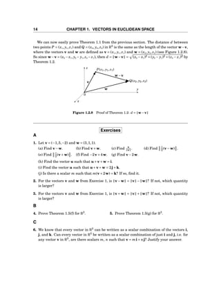 14 CHAPTER 1. VECTORS IN EUCLIDEAN SPACE
We can now easily prove Theorem 1.1 from the previous section. The distance d between
two points P = (x1, y1, z1) and Q = (x2, y2, z2) in R3
is the same as the length of the vector w−v,
where the vectors v and w are deﬁned as v = (x1, y1, z1) and w = (x2, y2, z2) (see Figure 1.2.8).
So since w−v = (x2 −x1, y2 − y1, z2 − z1), then d = w−v = (x2 − x1)2 +(y2 − y1)2 +(z2 − z1)2 by
Theorem 1.2.
x
y
z
0
P(x1, y1, z1)
Q(x2, y2, z2)v
w
w−v
Figure 1.2.8 Proof of Theorem 1.2: d = w−v
Exercises
A
1. Let v = (−1,5,−2) and w = (3,1,1).
(a) Find v−w. (b) Find v+w. (c) Find v
v . (d) Find 1
2 (v−w) .
(e) Find 1
2 (v+w) . (f) Find −2v+4w. (g) Find v−2w.
(h) Find the vector u such that u+v+w = i.
(i) Find the vector u such that u+v+w = 2j+k.
(j) Is there a scalar m such that m(v+2w) = k? If so, ﬁnd it.
2. For the vectors v and w from Exercise 1, is v−w = v − w ? If not, which quantity
is larger?
3. For the vectors v and w from Exercise 1, is v+w = v + w ? If not, which quantity
is larger?
B
4. Prove Theorem 1.5(f) for R3
. 5. Prove Theorem 1.5(g) for R3
.
C
6. We know that every vector in R3
can be written as a scalar combination of the vectors i,
j, and k. Can every vector in R3
be written as a scalar combination of just i and j, i.e. for
any vector v in R3
, are there scalars m, n such that v = mi+ nj? Justify your answer.
 