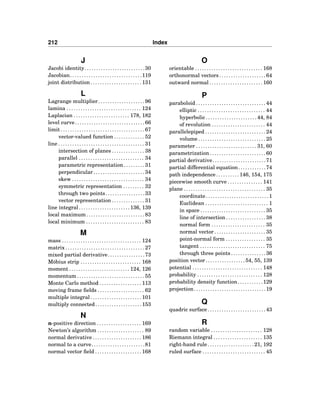 212 Index
J
Jacobi identity. . . . . . . . . . . . . . . . . . . . . . . . . .30
Jacobian. . . . . . . . . . . . . . . . . . . . . . . . . . . . . . .119
joint distribution . . . . . . . . . . . . . . . . . . . . . . 131
L
Lagrange multiplier. . . . . . . . . . . . . . . . . . . .96
lamina . . . . . . . . . . . . . . . . . . . . . . . . . . . . . . . . 124
Laplacian . . . . . . . . . . . . . . . . . . . . . . . . 178, 182
level curve. . . . . . . . . . . . . . . . . . . . . . . . . . . . . .66
limit . . . . . . . . . . . . . . . . . . . . . . . . . . . . . . . . . . . . 67
vector-valued function . . . . . . . . . . . . . 52
line . . . . . . . . . . . . . . . . . . . . . . . . . . . . . . . . . . . . . 31
intersection of planes . . . . . . . . . . . . . . 38
parallel . . . . . . . . . . . . . . . . . . . . . . . . . . . . 34
parametric representation . . . . . . . . . 31
perpendicular . . . . . . . . . . . . . . . . . . . . . . 34
skew . . . . . . . . . . . . . . . . . . . . . . . . . . . . . . . 34
symmetric representation . . . . . . . . . 32
through two points. . . . . . . . . . . . . . . . .33
vector representation . . . . . . . . . . . . . . 31
line integral. . . . . . . . . . . . . . . . . . . . . . 136, 139
local maximum . . . . . . . . . . . . . . . . . . . . . . . . . 83
local minimum . . . . . . . . . . . . . . . . . . . . . . . . . 83
M
mass . . . . . . . . . . . . . . . . . . . . . . . . . . . . . . . . . . 124
matrix . . . . . . . . . . . . . . . . . . . . . . . . . . . . . . . . . . 27
mixed partial derivative. . . . . . . . . . . . . . . .73
Möbius strip . . . . . . . . . . . . . . . . . . . . . . . . . . 168
moment . . . . . . . . . . . . . . . . . . . . . . . . . . 124, 126
momentum . . . . . . . . . . . . . . . . . . . . . . . . . . . . . 55
Monte Carlo method . . . . . . . . . . . . . . . . . . 113
moving frame ﬁelds . . . . . . . . . . . . . . . . . . . . 62
multiple integral . . . . . . . . . . . . . . . . . . . . . . 101
multiply connected. . . . . . . . . . . . . . . . . . . .153
N
n-positive direction . . . . . . . . . . . . . . . . . . . 169
Newton’s algorithm . . . . . . . . . . . . . . . . . . . . 89
normal derivative . . . . . . . . . . . . . . . . . . . . . 186
normal to a curve. . . . . . . . . . . . . . . . . . . . . . .81
normal vector ﬁeld . . . . . . . . . . . . . . . . . . . . 168
O
orientable . . . . . . . . . . . . . . . . . . . . . . . . . . . . . 168
orthonormal vectors . . . . . . . . . . . . . . . . . . . . 64
outward normal . . . . . . . . . . . . . . . . . . . . . . . 160
P
paraboloid . . . . . . . . . . . . . . . . . . . . . . . . . . . . . . 44
elliptic . . . . . . . . . . . . . . . . . . . . . . . . . . . . . 44
hyperbolic . . . . . . . . . . . . . . . . . . . . . . 44, 84
of revolution . . . . . . . . . . . . . . . . . . . . . . . 44
parallelepiped . . . . . . . . . . . . . . . . . . . . . . . . . . 24
volume . . . . . . . . . . . . . . . . . . . . . . . . . . . . . 25
parameter . . . . . . . . . . . . . . . . . . . . . . . . . . 31, 60
parametrization . . . . . . . . . . . . . . . . . . . . . . . . 60
partial derivative. . . . . . . . . . . . . . . . . . . . . . .71
partial differential equation. . . . . . . . . . . .74
path independence . . . . . . . . . . 146, 154, 175
piecewise smooth curve . . . . . . . . . . . . . . . 141
plane . . . . . . . . . . . . . . . . . . . . . . . . . . . . . . . . . . . 35
coordinate . . . . . . . . . . . . . . . . . . . . . . . . . . . 1
Euclidean . . . . . . . . . . . . . . . . . . . . . . . . . . . 1
in space . . . . . . . . . . . . . . . . . . . . . . . . . . . . 35
line of intersection . . . . . . . . . . . . . . . . . 38
normal form . . . . . . . . . . . . . . . . . . . . . . . 35
normal vector . . . . . . . . . . . . . . . . . . . . . . 35
point-normal form . . . . . . . . . . . . . . . . . 35
tangent . . . . . . . . . . . . . . . . . . . . . . . . . . . . 75
through three points . . . . . . . . . . . . . . . 36
position vector . . . . . . . . . . . . . . . . . 54, 55, 139
potential . . . . . . . . . . . . . . . . . . . . . . . . . . . . . . 148
probability . . . . . . . . . . . . . . . . . . . . . . . . . . . . 128
probability density function. . . . . . . . . . .129
projection. . . . . . . . . . . . . . . . . . . . . . . . . . . . . . .19
Q
quadric surface . . . . . . . . . . . . . . . . . . . . . . . . . 43
R
random variable . . . . . . . . . . . . . . . . . . . . . . 128
Riemann integral . . . . . . . . . . . . . . . . . . . . . 135
right-hand rule. . . . . . . . . . . . . . . . . . . .21, 192
ruled surface . . . . . . . . . . . . . . . . . . . . . . . . . . . 45
 