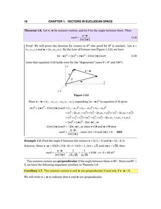 16 CHAPTER 1. VECTORS IN EUCLIDEAN SPACE
Theorem 1.6. Let v, w be nonzero vectors, and let θ be the angle between them. Then
cosθ =
v···w
v w
(1.8)
Proof: We will prove the theorem for vectors in R3
(the proof for R2
is similar). Let v =
(v1,v2,v3) and w = (w1,w2,w3). By the Law of Cosines (see Figure 1.3.2), we have
v−w 2
= v 2
+ w 2
−2 v w cosθ (1.9)
(note that equation (1.9) holds even for the “degenerate” cases θ = 0◦
and 180◦
).
θ
x
y
z
0
v
w
v−w
Figure 1.3.2
Since v−w = (v1 − w1,v2 − w2,v3 − w3), expanding v−w 2
in equation (1.9) gives
v 2
+ w 2
−2 v w cosθ = (v1 − w1)2
+(v2 − w2)2
+(v3 − w3)2
= (v2
1 −2v1w1 + w2
1 )+(v2
2 −2v2w2 + w2
2 )+(v2
3 −2v3w3 + w2
3 )
= (v2
1 + v2
2 + v2
3 )+(w2
1 + w2
2 + w2
3 )−2(v1w1 + v2w2 + v3w3)
= v 2
+ w 2
−2(v···w) , so
−2 v w cosθ = −2(v···w) , so since v = 0 and w = 0 then
cosθ =
v···w
v w
, since v > 0 and w > 0. QED
Example 1.5. Find the angle θ between the vectors v = (2,1,−1) and w = (3,−4,1).
Solution: Since v···w = (2)(3)+(1)(−4)+(−1)(1) = 1, v = 6, and w = 26, then
cosθ =
v···w
v w
=
1
6 26
=
1
2 39
≈ 0.08 =⇒ θ = 85.41◦
Two nonzero vectors are perpendicular if the angle between them is 90◦
. Since cos90◦
=
0, we have the following important corollary to Theorem 1.6:
Corollary 1.7. Two nonzero vectors v and w are perpendicular if and only if v···w = 0.
We will write v ⊥ w to indicate that v and w are perpendicular.
 