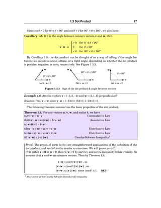 1.3 Dot Product 17
Since cosθ > 0 for 0◦
≤ θ < 90◦
and cosθ < 0 for 90◦
< θ ≤ 180◦
, we also have:
Corollary 1.8. If θ is the angle between nonzero vectors v and w, then
v···w is



> 0 for 0◦
≤ θ < 90◦
0 for θ = 90◦
< 0 for 90◦
< θ ≤ 180◦
By Corollary 1.8, the dot product can be thought of as a way of telling if the angle be-
tween two vectors is acute, obtuse, or a right angle, depending on whether the dot product
is positive, negative, or zero, respectively. See Figure 1.3.3.
0◦
≤ θ < 90◦
v
w
(a) v···w > 0
90◦
< θ ≤ 180◦
v
w
(b) v···w < 0
θ = 90◦
v
w
(c) v···w = 0
Figure 1.3.3 Sign of the dot product & angle between vectors
Example 1.6. Are the vectors v = (−1,5,−2) and w = (3,1,1) perpendicular?
Solution: Yes, v ⊥ w since v···w = (−1)(3)+(5)(1)+(−2)(1) = 0.
The following theorem summarizes the basic properties of the dot product.
Theorem 1.9. For any vectors u, v, w, and scalar k, we have
(a) v···w = w···v Commutative Law
(b) (kv)···w = v···(kw) = k(v···w) Associative Law
(c) v···0 = 0 = 0···v
(d) u···(v+w) = u···v+u···w Distributive Law
(e) (u+v)···w = u···w+v···w Distributive Law
(f) |v···w| ≤ v w Cauchy-Schwarz Inequality5
Proof: The proofs of parts (a)-(e) are straightforward applications of the deﬁnition of the
dot product, and are left to the reader as exercises. We will prove part (f).
(f) If either v = 0 or w = 0, then v···w = 0 by part (c), and so the inequality holds trivially. So
assume that v and w are nonzero vectors. Then by Theorem 1.6,
v···w = cosθ v w , so
|v···w| = |cosθ| v w , so
|v···w| ≤ v w since |cosθ| ≤ 1. QED
5Also known as the Cauchy-Schwarz-Buniakovski Inequality.
 
