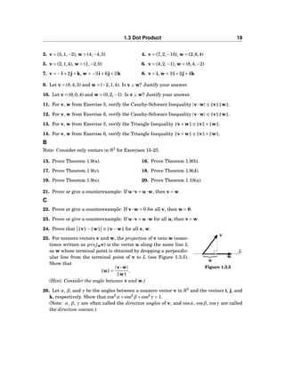 1.3 Dot Product 19
3. v = (5,1,−2), w = (4,−4,3) 4. v = (7,2,−10), w = (2,6,4)
5. v = (2,1,4), w = (1,−2,0) 6. v = (4,2,−1), w = (8,4,−2)
7. v = −i+2j+k, w = −3i+6j+3k 8. v = i, w = 3i+2j+4k
9. Let v = (8,4,3) and w = (−2,1,4). Is v ⊥ w? Justify your answer.
10. Let v = (6,0,4) and w = (0,2,−1). Is v ⊥ w? Justify your answer.
11. For v, w from Exercise 5, verify the Cauchy-Schwarz Inequality |v···w| ≤ v w .
12. For v, w from Exercise 6, verify the Cauchy-Schwarz Inequality |v···w| ≤ v w .
13. For v, w from Exercise 5, verify the Triangle Inequality v+w ≤ v + w .
14. For v, w from Exercise 6, verify the Triangle Inequality v+w ≤ v + w .
B
Note: Consider only vectors in R3
for Exercises 15-25.
15. Prove Theorem 1.9(a). 16. Prove Theorem 1.9(b).
17. Prove Theorem 1.9(c). 18. Prove Theorem 1.9(d).
19. Prove Theorem 1.9(e). 20. Prove Theorem 1.10(a).
21. Prove or give a counterexample: If u···v = u···w, then v = w.
C
22. Prove or give a counterexample: If v···w = 0 for all v, then w = 0.
23. Prove or give a counterexample: If u···v = u···w for all u, then v = w.
24. Prove that v − w ≤ v−w for all v, w.
L
w
v
u
Figure 1.3.5
25. For nonzero vectors v and w, the projection of v onto w (some-
times written as pro jwv) is the vector u along the same line L
as w whose terminal point is obtained by dropping a perpendic-
ular line from the terminal point of v to L (see Figure 1.3.5).
Show that
u =
|v···w|
w
.
(Hint: Consider the angle between v and w.)
26. Let α, β, and γ be the angles between a nonzero vector v in R3
and the vectors i, j, and
k, respectively. Show that cos2
α+cos2
β+cos2
γ = 1.
(Note: α, β, γ are often called the direction angles of v, and cosα, cosβ, cosγ are called
the direction cosines.)
 