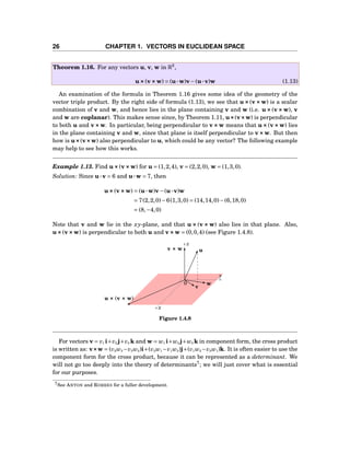 26 CHAPTER 1. VECTORS IN EUCLIDEAN SPACE
Theorem 1.16. For any vectors u, v, w in R3
,
u×××(v×××w) = (u···w)v−(u···v)w (1.13)
An examination of the formula in Theorem 1.16 gives some idea of the geometry of the
vector triple product. By the right side of formula (1.13), we see that u×××(v×××w) is a scalar
combination of v and w, and hence lies in the plane containing v and w (i.e. u×××(v×××w), v
and w are coplanar). This makes sense since, by Theorem 1.11, u×××(v×××w) is perpendicular
to both u and v×××w. In particular, being perpendicular to v×××w means that u×××(v×××w) lies
in the plane containing v and w, since that plane is itself perpendicular to v×××w. But then
how is u×××(v×××w) also perpendicular to u, which could be any vector? The following example
may help to see how this works.
Example 1.13. Find u×××(v×××w) for u = (1,2,4), v = (2,2,0), w = (1,3,0).
Solution: Since u···v = 6 and u···w = 7, then
u×××(v×××w) = (u···w)v−(u···v)w
= 7(2,2,0)−6(1,3,0) = (14,14,0)−(6,18,0)
= (8,−4,0)
Note that v and w lie in the xy-plane, and that u ××× (v ××× w) also lies in that plane. Also,
u×××(v×××w) is perpendicular to both u and v×××w = (0,0,4) (see Figure 1.4.8).
y
z
x
0
u
v
w
v ××× w
u ××× (v ××× w)
Figure 1.4.8
For vectors v = v1 i+v2 j+v3 k and w = w1 i+w2 j+w3 k in component form, the cross product
is written as: v×××w = (v2w3 −v3w2)i+(v3w1 −v1w3)j+(v1w2 −v2w1)k. It is often easier to use the
component form for the cross product, because it can be represented as a determinant. We
will not go too deeply into the theory of determinants7
; we will just cover what is essential
for our purposes.
7See ANTON and RORRES for a fuller development.
 