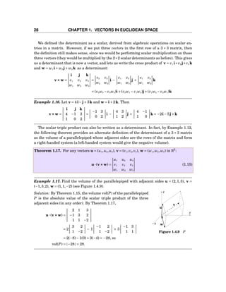 28 CHAPTER 1. VECTORS IN EUCLIDEAN SPACE
We deﬁned the determinant as a scalar, derived from algebraic operations on scalar en-
tries in a matrix. However, if we put three vectors in the ﬁrst row of a 3 × 3 matrix, then
the deﬁnition still makes sense, since we would be performing scalar multiplication on those
three vectors (they would be multiplied by the 2×2 scalar determinants as before). This gives
us a determinant that is now a vector, and lets us write the cross product of v = v1 i+v2 j+v3 k
and w = w1 i+ w2 j+ w3 k as a determinant:
v×××w =
i j k
v1 v2 v3
w1 w2 w3
=
v2 v3
w2 w3
i −
v1 v3
w1 w3
j +
v1 v2
w1 w2
k
= (v2w3 − v3w2)i+(v3w1 − v1w3)j+(v1w2 − v2w1)k
Example 1.16. Let v = 4i−j+3k and w = i+2k. Then
v×××w =
i j k
4 −1 3
1 0 2
=
−1 3
0 2
i −
4 3
1 2
j +
4 −1
1 0
k = −2i−5j+k
The scalar triple product can also be written as a determinant. In fact, by Example 1.12,
the following theorem provides an alternate deﬁnition of the determinant of a 3×3 matrix
as the volume of a parallelepiped whose adjacent sides are the rows of the matrix and form
a right-handed system (a left-handed system would give the negative volume).
Theorem 1.17. For any vectors u = (u1,u2,u3), v = (v1,v2,v3), w = (w1,w2,w3) in R3
:
u···(v×××w) =
u1 u2 u3
v1 v2 v3
w1 w2 w3
(1.15)
Example 1.17. Find the volume of the parallelepiped with adjacent sides u = (2,1,3), v =
(−1,3,2), w = (1,1,−2) (see Figure 1.4.9).
y
z
x
0
u
v
w
Figure 1.4.9 P
Solution: By Theorem 1.15, the volume vol(P) of the parallelepiped
P is the absolute value of the scalar triple product of the three
adjacent sides (in any order). By Theorem 1.17,
u···(v×××w) =
2 1 3
−1 3 2
1 1 −2
= 2
3 2
1 −2
− 1
−1 2
1 −2
+ 3
−1 3
1 1
= 2(−8)−1(0)+3(−4) = −28, so
vol(P) = |−28| = 28.
 