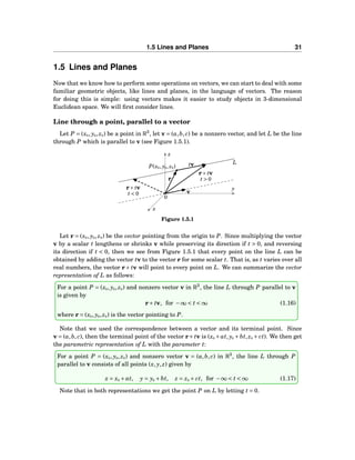 1.5 Lines and Planes 31
1.5 Lines and Planes
Now that we know how to perform some operations on vectors, we can start to deal with some
familiar geometric objects, like lines and planes, in the language of vectors. The reason
for doing this is simple: using vectors makes it easier to study objects in 3-dimensional
Euclidean space. We will ﬁrst consider lines.
Line through a point, parallel to a vector
Let P = (x0, y0, z0) be a point in R3
, let v = (a,b, c) be a nonzero vector, and let L be the line
through P which is parallel to v (see Figure 1.5.1).
x
y
z
0
L
t > 0
t < 0
P(x0, y0, z0)
r
v
tv
r+ tv
r+ tv
Figure 1.5.1
Let r = (x0, y0, z0) be the vector pointing from the origin to P. Since multiplying the vector
v by a scalar t lengthens or shrinks v while preserving its direction if t > 0, and reversing
its direction if t < 0, then we see from Figure 1.5.1 that every point on the line L can be
obtained by adding the vector tv to the vector r for some scalar t. That is, as t varies over all
real numbers, the vector r+ tv will point to every point on L. We can summarize the vector
representation of L as follows:
For a point P = (x0, y0, z0) and nonzero vector v in R3
, the line L through P parallel to v
is given by
r+ tv, for −∞ < t < ∞ (1.16)
where r = (x0, y0, z0) is the vector pointing to P.
Note that we used the correspondence between a vector and its terminal point. Since
v = (a,b, c), then the terminal point of the vector r+ tv is (x0 +at, y0 +bt, z0 + ct). We then get
the parametric representation of L with the parameter t:
For a point P = (x0, y0, z0) and nonzero vector v = (a,b, c) in R3
, the line L through P
parallel to v consists of all points (x, y, z) given by
x = x0 + at, y = y0 + bt, z = z0 + ct, for −∞ < t < ∞ (1.17)
Note that in both representations we get the point P on L by letting t = 0.
 
