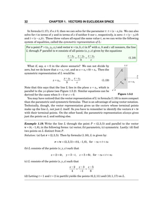32 CHAPTER 1. VECTORS IN EUCLIDEAN SPACE
In formula (1.17), if a = 0, then we can solve for the parameter t: t = (x−x0)/a. We can also
solve for t in terms of y and in terms of z if neither b nor c, respectively, is zero: t = (y− y0)/b
and t = (z−z0)/c. These three values all equal the same value t, so we can write the following
system of equalities, called the symmetric representation of L:
For a point P = (x0, y0, z0) and vector v = (a,b, c) in R3
with a, b and c all nonzero, the line
L through P parallel to v consists of all points (x, y, z) given by the equations
x− x0
a
=
y− y0
b
=
z − z0
c
(1.18)
x
y
z
0
x = x0
x0
L
Figure 1.5.2
What if, say, a = 0 in the above scenario? We can not divide by
zero, but we do know that x = x0 +at, and so x = x0 +0t = x0. Then the
symmetric representation of L would be:
x = x0,
y− y0
b
=
z − z0
c
(1.19)
Note that this says that the line L lies in the plane x = x0, which is
parallel to the yz-plane (see Figure 1.5.2). Similar equations can be
derived for the cases when b = 0 or c = 0.
You may have noticed that the vector representation of L in formula (1.16) is more compact
than the parametric and symmetric formulas. That is an advantage of using vector notation.
Technically, though, the vector representation gives us the vectors whose terminal points
make up the line L, not just L itself. So you have to remember to identify the vectors r+ tv
with their terminal points. On the other hand, the parametric representation always gives
just the points on L and nothing else.
Example 1.19. Write the line L through the point P = (2,3,5) and parallel to the vector
v = (4,−1,6), in the following forms: (a) vector, (b) parametric, (c) symmetric. Lastly: (d) ﬁnd
two points on L distinct from P.
Solution: (a) Let r = (2,3,5). Then by formula (1.16), L is given by:
r+ tv = (2,3,5)+ t(4,−1,6), for −∞ < t < ∞
(b) L consists of the points (x, y, z) such that
x = 2+4t, y = 3− t, z = 5+6t, for −∞ < t < ∞
(c) L consists of the points (x, y, z) such that
x−2
4
=
y−3
−1
=
z −5
6
(d) Letting t = 1 and t = 2 in part(b) yields the points (6,2,11) and (10,1,17) on L.
 