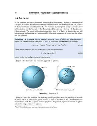 40 CHAPTER 1. VECTORS IN EUCLIDEAN SPACE
1.6 Surfaces
In the previous section we discussed planes in Euclidean space. A plane is an example of
a surface, which we will deﬁne informally8
as the solution set of the equation F(x, y, z) = 0
in R3
, for some real-valued function F. For example, a plane given by ax + by + cz + d = 0
is the solution set of F(x, y, z) = 0 for the function F(x, y, z) = ax + by + cz + d. Surfaces are
2-dimensional. The plane is the simplest surface, since it is “ﬂat”. In this section we will
look at some surfaces that are more complex, the most important of which are the sphere
and the cylinder.
Deﬁnition 1.9. A sphere S is the set of all points (x, y, z) in R3
which are a ﬁxed distance r
(called the radius) from a ﬁxed point P0 = (x0, y0, z0) (called the center of the sphere):
S = {(x, y, z) : (x− x0)2
+(y− y0)2
+(z − z0)2
= r2
} (1.29)
Using vector notation, this can be written in the equivalent form:
S = {x : x−x0 = r} (1.30)
where x = (x, y, z) and x0 = (x0, y0, z0) are vectors.
Figure 1.6.1 illustrates the vectorial approach to spheres.
y
z
x
0
x = r
x
(a) radius r, center (0,0,0)
y
z
x
0
x−x0 = r
x
x0
x−x0
(x0, y0, z0)
(b) radius r, center (x0, y0, z0)
Figure 1.6.1 Spheres in R3
Note in Figure 1.6.1(a) that the intersection of the sphere with the xy-plane is a circle
of radius r (i.e. a great circle, given by x2
+ y2
= r2
as a subset of R2
). Similarly for the
intersections with the xz-plane and the yz-plane. In general, a plane intersects a sphere
either at a single point or in a circle.
8See O’NEILL for a deeper and more rigorous discussion of surfaces.
 