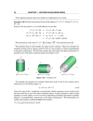 42 CHAPTER 1. VECTORS IN EUCLIDEAN SPACE
If two spheres intersect, they do so either at a single point or in a circle.
Example 1.30. Find the intersection (if any) of the spheres x2
+ y2
+z2
= 25 and x2
+ y2
+(z−
2)2
= 16.
Solution: For any point (x, y, z) on both spheres, we see that
x2
+ y2
+ z2
= 25 ⇒ x2
+ y2
= 25− z2
, and
x2
+ y2
+(z −2)2
= 16 ⇒ x2
+ y2
= 16−(z −2)2
, so
16−(z −2)2
= 25− z2
⇒ 4z −4 = 9 ⇒ z = 13/4
⇒ x2
+ y2
= 25−(13/4)2
= 231/16
∴ The intersection is the circle x2
+ y2
= 231
16 of radius 231
4 ≈ 3.8 centered at (0,0, 13
4 ).
The cylinders that we will consider are right circular cylinders. These are cylinders ob-
tained by moving a line L along a circle C in R3
in a way so that L is always perpendicular
to the plane containing C. We will only consider the cases where the plane containing C is
parallel to one of the three coordinate planes (see Figure 1.6.3).
y
z
x
0
r
(a) x2 + y2 = r2, any z
y
z
x
0
r
(b) x2 + z2 = r2, any y
y
z
x
0
r
(c) y2 + z2 = r2, any x
Figure 1.6.3 Cylinders in R3
For example, the equation of a cylinder whose base circle C lies in the xy-plane and is
centered at (a,b,0) and has radius r is
(x− a)2
+(y− b)2
= r2
, (1.32)
where the value of the z coordinate is unrestricted. Similar equations can be written when
the base circle lies in one of the other coordinate planes. A plane intersects a right circular
cylinder in a circle, ellipse, or one or two lines, depending on whether that plane is parallel,
oblique9
, or perpendicular, respectively, to the plane containing C. The intersection of a
surface with a plane is called the trace of the surface.
9i.e. at an angle strictly between 0◦ and 90◦.
 