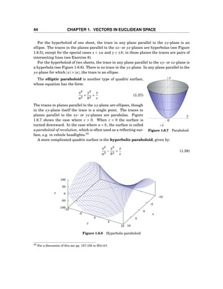 44 CHAPTER 1. VECTORS IN EUCLIDEAN SPACE
For the hyperboloid of one sheet, the trace in any plane parallel to the xy-plane is an
ellipse. The traces in the planes parallel to the xz- or yz-planes are hyperbolas (see Figure
1.6.5), except for the special cases x = ±a and y = ±b; in those planes the traces are pairs of
intersecting lines (see Exercise 8).
For the hyperboloid of two sheets, the trace in any plane parallel to the xy- or xz-plane is
a hyperbola (see Figure 1.6.6). There is no trace in the yz-plane. In any plane parallel to the
yz-plane for which |x| > |a|, the trace is an ellipse.
y
z
x
0
Figure 1.6.7 Paraboloid
The elliptic paraboloid is another type of quadric surface,
whose equation has the form:
x2
a2
+
y2
b2
=
z
c
(1.37)
The traces in planes parallel to the xy-plane are ellipses, though
in the xy-plane itself the trace is a single point. The traces in
planes parallel to the xz- or yz-planes are parabolas. Figure
1.6.7 shows the case where c > 0. When c < 0 the surface is
turned downward. In the case where a = b, the surface is called
a paraboloid of revolution, which is often used as a reﬂecting sur-
face, e.g. in vehicle headlights.10
A more complicated quadric surface is the hyperbolic paraboloid, given by:
x2
a2
−
y2
b2
=
z
c
(1.38)
-10
-5
0
5
10
-10
-5
0
5
10
-100
-50
0
50
100
z
x
y
z
Figure 1.6.8 Hyperbolic paraboloid
10 For a discussion of this see pp. 157-158 in HECHT.
 