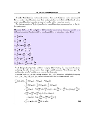 1.8 Vector-Valued Functions 53
A scalar function is a real-valued function. Note that if u(t) is a scalar function and
f(t) is a vector-valued function, then their product, deﬁned by (uf)(t) = u(t)f(t) for all t, is a
vector-valued function (since the product of a scalar with a vector is a vector).
The basic properties of derivatives of vector-valued functions are summarized in the fol-
lowing theorem.
Theorem 1.20. Let f(t) and g(t) be differentiable vector-valued functions, let u(t) be a
differentiable scalar function, let k be a scalar, and let c be a constant vector. Then
(a)
d
dt
(c) = 0
(b)
d
dt
(kf) = k
df
dt
(c)
d
dt
(f+g) =
df
dt
+
dg
dt
(d)
d
dt
(f−g) =
df
dt
−
dg
dt
(e)
d
dt
(uf) =
du
dt
f + u
df
dt
(f)
d
dt
(f···g) =
df
dt
···g + f···
dg
dt
(g)
d
dt
(f ××× g) =
df
dt
××× g + f ×××
dg
dt
Proof: The proofs of parts (a)-(e) follow easily by differentiating the component functions
and using the rules for derivatives from single-variable calculus. We will prove part (f),
and leave the proof of part (g) as an exercise for the reader.
(f) Write f(t) = (f1(t), f2(t), f3(t)) and g(t) = (g1(t), g2(t), g3(t)), where the component functions
f1(t), f2(t), f3(t), g1(t), g2(t), g3(t) are all differentiable real-valued functions. Then
d
dt
(f(t)···g(t)) =
d
dt
(f1(t) g1(t)+ f2(t) g2(t)+ f3(t) g3(t))
=
d
dt
(f1(t) g1(t))+
d
dt
(f2(t) g2(t))+
d
dt
(f3(t) g3(t))
=
d f1
dt
(t) g1(t)+ f1(t)
dg1
dt
(t)+
d f2
dt
(t) g2(t)+ f2(t)
dg2
dt
(t)+
d f3
dt
(t) g3(t)+ f3(t)
dg3
dt
(t)
=
d f1
dt
(t),
d f2
dt
(t),
d f3
dt
(t) ···(g1(t), g2(t), g3(t))
+(f1(t), f2(t), f3(t))···
dg1
dt
(t),
dg2
dt
(t),
dg3
dt
(t)
=
df
dt
(t)···g(t) + f(t)···
dg
dt
(t) for all t. QED
 
