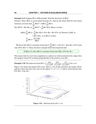54 CHAPTER 1. VECTORS IN EUCLIDEAN SPACE
Example 1.37. Suppose f(t) is differentiable. Find the derivative of f(t) .
Solution: Since f(t) is a real-valued function of t, then by the Chain Rule for real-valued
functions, we know that
d
dt
f(t) 2
= 2 f(t)
d
dt
f(t) .
But f(t) 2
= f(t)···f(t), so
d
dt
f(t) 2
=
d
dt
(f(t)···f(t)). Hence, we have
2 f(t)
d
dt
f(t) =
d
dt
(f(t)···f(t)) = f′
(t)···f(t) + f(t)···f′
(t) by Theorem 1.20(f), so
= 2f′
(t)···f(t) , so if f(t) = 0 then
d
dt
f(t) =
f′
(t)···f(t)
f(t)
.
We know that f(t) is constant if and only if
d
dt
f(t) = 0 for all t. Also, f(t) ⊥ f′
(t) if and
only if f′
(t)···f(t) = 0. Thus, the above example shows this important fact:
If f(t) = 0, then f(t) is constant if and only if f(t) ⊥ f′
(t) for all t.
This means that if a curve lies completely on a sphere (or circle) centered at the origin, then
the tangent vector f′
(t) is always perpendicular to the position vector f(t).
Example 1.38. The spherical spiral f(t) =
cost
1+ a2t2
,
sint
1+ a2t2
,
−at
1+ a2t2
, for a = 0.
Figure 1.8.3 shows the graph of the curve when a = 0.2. In the exercises, the reader will be
asked to show that this curve lies on the sphere x2
+ y2
+ z2
= 1 and to verify directly that
f′
(t)···f(t) = 0 for all t.
-1
-0.8
-0.6
-0.4
-0.2
0
0.2
0.4
0.6
0.8
1
-1 -0.8 -0.6 -0.4 -0.2 0 0.2 0.4 0.6 0.8 1
-0.2
-0.15
-0.1
-0.05
0
0.05
0.1
0.15
0.2
z
x
y
z
Figure 1.8.3 Spherical spiral with a = 0.2
 