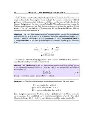 60 CHAPTER 1. VECTORS IN EUCLIDEAN SPACE
Notice that the curve traced out by the function f(t) = (cost,sint,t) from Example 1.41 is
also traced out by the function g(t) = (cos2t,sin2t,2t). For example, over the interval [0,π],
g(t) traces out the same section of the curve as f(t) does over the interval [0,2π]. Intuitively,
this says that g(t) traces the curve twice as fast as f(t). This makes sense since, viewing the
functions as position vectors and their derivatives as velocity vectors, the speeds of f(t) and
g(t) are f′
(t) = 2 and g′
(t) = 2 2, respectively. We say that g(t) and f(t) are different
parametrizations of the same curve.
Deﬁnition 1.14. Let C be a smooth curve in R3
represented by a function f(t) deﬁned on an
interval [a,b], and let α : [c,d] → [a,b] be a smooth one-to-one mapping of an interval [c,d]
onto [a,b]. Then the function g : [c,d] → R3
deﬁned by g(s) = f(α(s)) is a parametrization of
C with parameter s. If α is strictly increasing on [c,d] then we say that g(s) is equivalent
to f(t).
s t f(t)
[c,d] [a,b] R3α f
g(s) = f(α(s)) = f(t)
Note that the differentiability of g(s) follows from a version of the Chain Rule for vector-
valued functions (the proof is left as an exercise):
Theorem 1.21. Chain Rule: If f(t) is a differentiable vector-valued function of t, and t =
α(s) is a differentiable scalar function of s, then f(s) = f(α(s)) is a differentiable vector-valued
function of s, and
df
ds
=
df
dt
dt
ds
(1.42)
for any s where the composite function f(α(s)) is deﬁned.
Example 1.42. The following are all equivalent parametrizations of the same curve:
f(t) = (cost,sint,t) for t in [0,2π]
g(s) = (cos2s,sin2s,2s) for s in [0,π]
h(s) = (cos2πs,sin2πs,2πs) for s in [0,1]
To see that g(s) is equivalent to f(t), deﬁne α : [0,π] → [0,2π] by α(s) = 2s. Then α is smooth,
one-to-one, maps [0,π] onto [0,2π], and is strictly increasing (since α′
(s) = 2 > 0 for all s).
Likewise, deﬁning α : [0,1] → [0,2π] by α(s) = 2πs shows that h(s) is equivalent to f(t).
 