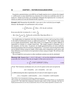 62 CHAPTER 1. VECTORS IN EUCLIDEAN SPACE
In practice, parametrizing a curve f(t) by arc length requires you to evaluate the integral
s =
t
a f′
(u) du in some closed form (as a function of t) so that you could then solve for t in
terms of s. If that can be done, you would then substitute the expression for t in terms of s
(which we called α(s)) into the formula for f(t) to get f(s).
Example 1.43. Parametrize the helix f(t) = (cost,sint,t), for t in [0,2π], by arc length.
Solution: By Example 1.41 and formula (1.43), we have
s =
t
0
f′
(u) du =
t
0
2du = 2t for all t in [0,2π].
So we can solve for t in terms of s: t = α(s) =
s
2
.
∴ f(s) = cos
s
2
,sin
s
2
,
s
2
for all s in [0,2 2π]. Note that f′
(s) = 1.
Arc length plays an important role when discussing curvature and moving frame ﬁelds,
in the ﬁeld of mathematics known as differential geometry.17
The methods involve using
an arc length parametrization, which often leads to an integral that is either difﬁcult or
impossible to evaluate in a simple closed form. The simple integral in Example 1.43 is
the exception, not the norm. In general, arc length parametrizations are more useful for
theoretical purposes than for practical computations.18
Curvature and moving frame ﬁelds
can be deﬁned without using arc length, which makes their computation much easier, and
these deﬁnitions can be shown to be equivalent to those using arc length. We will leave this
to the exercises.
The arc length for curves given in other coordinate systems can also be calculated:
Theorem 1.22. Suppose that r = r(t), θ = θ(t) and z = z(t) are the cylindrical coordinates of
a curve f(t), for t in [a,b]. Then the arc length L of the curve over [a,b] is
L =
b
a
r′(t)2 + r(t)2θ′(t)2 + z′(t)2 dt (1.44)
Proof: The Cartesian coordinates (x(t), y(t), z(t)) of a point on the curve are given by
x(t) = r(t)cosθ(t), y(t) = r(t)sinθ(t), z(t) = z(t)
so differentiating the above expressions for x(t) and y(t) with respect to t gives
x′
(t) = r′
(t)cosθ(t)− r(t)θ′
(t)sinθ(t), y′
(t) = r′
(t)sinθ(t)+ r(t)θ′
(t)cosθ(t)
17See O’NEILL for an introduction to elementary differential geometry.
18For example, the usual parametrizations of Bézier curves, which we discussed in Section 1.8, are polynomial
functions in R3. This makes their computation relatively simple, which, in CAD, is desirable. But their arc
length parametrizations are not only not polynomials, they are in fact usually impossible to calculate at all.
 