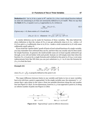 2.1 Functions of Two or Three Variables 67
Deﬁnition 2.1. Let (a,b) be a point in R2
, and let f (x, y) be a real-valued function deﬁned
on some set containing (a,b) (but not necessarily deﬁned at (a,b) itself). Then we say that
the limit of f (x, y) equals L as (x, y) approaches (a,b), written as
lim
(x,y)→(a,b)
f (x, y) = L , (2.1)
if given any ǫ > 0, there exists a δ > 0 such that
| f (x, y)− L| < ǫ whenever 0 < (x− a)2 +(y− b)2 < δ.
A similar deﬁnition can be made for functions of three variables. The idea behind the
above deﬁnition is that the values of f (x, y) can get arbitrarily close to L (i.e. within ǫ of
L) if we pick (x, y) sufﬁciently close to (a,b) (i.e. inside a circle centered at (a,b) with some
sufﬁciently small radius δ).
If you recall the “epsilon-delta” proofs of limits of real-valued functions of a single variable,
you may remember how awkward they can be, and how they can usually only be done easily
for simple functions. In general, the multivariable cases are at least equally awkward to go
through, so we will not bother with such proofs. Instead, we will simply state that when the
function f (x, y) is given by a single formula and is deﬁned at the point (a,b) (e.g. is not some
indeterminate form like 0/0) then you can just substitute (x, y) = (a,b) into the formula for
f (x, y) to ﬁnd the limit.
Example 2.6.
lim
(x,y)→(1,2)
xy
x2 + y2
=
(1)(2)
12 +22
=
2
5
since f (x, y) =
xy
x2+y2 is properly deﬁned at the point (1,2).
The major difference between limits in one variable and limits in two or more variables
has to do with how a point is approached. In the single-variable case, the statement “x → a”
means that x gets closer to the value a from two possible directions along the real number
line (see Figure 2.1.2(a)). In two dimensions, however, (x, y) can approach a point (a,b) along
an inﬁnite number of paths (see Figure 2.1.2(b)).
0 xa
xx
(a) x → a in R
x
y
0
(a,b)
(b) (x, y) → (a,b) in R2
Figure 2.1.2 “Approaching” a point in different dimensions
 