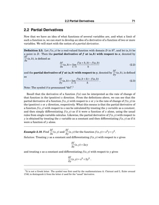 2.2 Partial Derivatives 71
2.2 Partial Derivatives
Now that we have an idea of what functions of several variables are, and what a limit of
such a function is, we can start to develop an idea of a derivative of a function of two or more
variables. We will start with the notion of a partial derivative.
Deﬁnition 2.3. Let f (x, y) be a real-valued function with domain D in R2
, and let (a,b) be
a point in D. Then the partial derivative of f at (a,b) with respect to x, denoted by
∂f
∂x
(a,b), is deﬁned as
∂f
∂x
(a,b) = lim
h→0
f (a+ h,b)− f (a,b)
h
(2.2)
and the partial derivative of f at (a,b) with respect to y, denoted by
∂f
∂y
(a,b), is deﬁned
as
∂f
∂y
(a,b) = lim
h→0
f (a,b + h)− f (a,b)
h
. (2.3)
Note: The symbol ∂ is pronounced “del”.1
Recall that the derivative of a function f (x) can be interpreted as the rate of change of
that function in the (positive) x direction. From the deﬁnitions above, we can see that the
partial derivative of a function f (x, y) with respect to x or y is the rate of change of f (x, y) in
the (positive) x or y direction, respectively. What this means is that the partial derivative of
a function f (x, y) with respect to x can be calculated by treating the y variable as a constant,
and then simply differentiating f (x, y) as if it were a function of x alone, using the usual
rules from single-variable calculus. Likewise, the partial derivative of f (x, y) with respect to
y is obtained by treating the x variable as a constant and then differentiating f (x, y) as if it
were a function of y alone.
Example 2.10. Find
∂f
∂x
(x, y) and
∂f
∂y
(x, y) for the function f (x, y) = x2
y+ y3
.
Solution: Treating y as a constant and differentiating f (x, y) with respect to x gives
∂f
∂x
(x, y) = 2xy
and treating x as a constant and differentiating f (x, y) with respect to y gives
∂f
∂y
(x, y) = x2
+3y2
.
1It is not a Greek letter. The symbol was ﬁrst used by the mathematicians A. Clairaut and L. Euler around
1740, to distinguish it from the letter d used for the “usual” derivative.
 