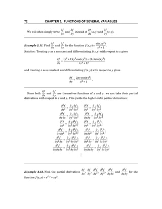 72 CHAPTER 2. FUNCTIONS OF SEVERAL VARIABLES
We will often simply write
∂f
∂x
and
∂f
∂y
instead of
∂f
∂x
(x, y) and
∂f
∂y
(x, y).
Example 2.11. Find
∂f
∂x
and
∂f
∂y
for the function f (x, y) =
sin(xy2
)
x2 +1
.
Solution: Treating y as a constant and differentiating f (x, y) with respect to x gives
∂f
∂x
=
(x2
+1)(y2
cos(xy2
))−(2x) sin(xy2
)
(x2 +1)2
and treating x as a constant and differentiating f (x, y) with respect to y gives
∂f
∂y
=
2xy cos(xy2
)
x2 +1
.
Since both
∂f
∂x
and
∂f
∂y
are themselves functions of x and y, we can take their partial
derivatives with respect to x and y. This yields the higher-order partial derivatives:
∂2
f
∂x2
=
∂
∂x
∂f
∂x
∂2
f
∂y2
=
∂
∂y
∂f
∂y
∂2
f
∂y∂x
=
∂
∂y
∂f
∂x
∂2
f
∂x∂y
=
∂
∂x
∂f
∂y
∂3
f
∂x3
=
∂
∂x
∂2
f
∂x2
∂3
f
∂y3
=
∂
∂y
∂2
f
∂y2
∂3
f
∂y∂x2
=
∂
∂y
∂2
f
∂x2
∂3
f
∂x∂y2
=
∂
∂x
∂2
f
∂y2
∂3
f
∂y2 ∂x
=
∂
∂y
∂2
f
∂y∂x
∂3
f
∂x2 ∂y
=
∂
∂x
∂2
f
∂x∂y
∂3
f
∂x∂y∂x
=
∂
∂x
∂2
f
∂y∂x
∂3
f
∂y∂x∂y
=
∂
∂y
∂2
f
∂x∂y
...
Example 2.12. Find the partial derivatives
∂f
∂x
,
∂f
∂y
,
∂2
f
∂x2
,
∂2
f
∂y2
,
∂2
f
∂y∂x
and
∂2
f
∂x∂y
for the
function f (x, y) = ex2
y
+ xy3
.
 