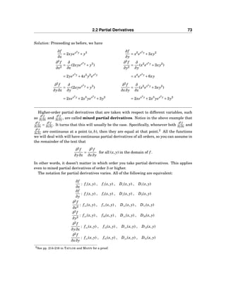 2.2 Partial Derivatives 73
Solution: Proceeding as before, we have
∂f
∂x
= 2xyex2
y
+ y3 ∂f
∂y
= x2
ex2
y
+3xy2
∂2
f
∂x2
=
∂
∂x
(2xyex2
y
+ y3
)
∂2
f
∂y2
=
∂
∂y
(x2
ex2
y
+3xy2
)
= 2yex2
y
+4x2
y2
ex2
y
= x4
ex2
y
+6xy
∂2
f
∂y∂x
=
∂
∂y
(2xyex2
y
+ y3
)
∂2
f
∂x∂y
=
∂
∂x
(x2
ex2
y
+3xy2
)
= 2xex2
y
+2x3
yex2
y
+3y2
= 2xex2
y
+2x3
yex2
y
+3y2
Higher-order partial derivatives that are taken with respect to different variables, such
as
∂2
f
∂y∂x and
∂2
f
∂x∂y , are called mixed partial derivatives. Notice in the above example that
∂2
f
∂y∂x =
∂2
f
∂x∂y . It turns that this will usually be the case. Speciﬁcally, whenever both
∂2
f
∂y∂x and
∂2
f
∂x∂y are continuous at a point (a,b), then they are equal at that point.2
All the functions
we will deal with will have continuous partial derivatives of all orders, so you can assume in
the remainder of the text that
∂2
f
∂y∂x
=
∂2
f
∂x∂y
for all (x, y) in the domain of f .
In other words, it doesn’t matter in which order you take partial derivatives. This applies
even to mixed partial derivatives of order 3 or higher.
The notation for partial derivatives varies. All of the following are equivalent:
∂f
∂x
: fx(x, y) , f1(x, y) , Dx(x, y) , D1(x, y)
∂f
∂y
: fy(x, y) , f2(x, y) , Dy(x, y) , D2(x, y)
∂2
f
∂x2
: fxx(x, y) , f11(x, y) , Dxx(x, y) , D11(x, y)
∂2
f
∂y2
: fyy(x, y) , f22(x, y) , Dyy(x, y) , D22(x, y)
∂2
f
∂y∂x
: fxy(x, y) , f12(x, y) , Dxy(x, y) , D12(x, y)
∂2
f
∂x∂y
: fyx(x, y) , f21(x, y) , Dyx(x, y) , D21(x, y)
2See pp. 214-216 in TAYLOR and MANN for a proof.
 