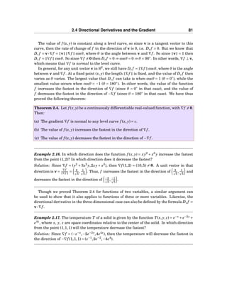 2.4 Directional Derivatives and the Gradient 81
The value of f (x, y) is constant along a level curve, so since v is a tangent vector to this
curve, then the rate of change of f in the direction of v is 0, i.e. Dv f = 0. But we know that
Dv f = v···∇f = v ∇f cosθ, where θ is the angle between v and ∇f . So since v = 1 then
Dv f = ∇f cosθ. So since ∇f = 0 then Dv f = 0 ⇒ cosθ = 0 ⇒ θ = 90◦
. In other words, ∇f ⊥ v,
which means that ∇f is normal to the level curve.
In general, for any unit vector v in R2
, we still have Dv f = ∇f cosθ, where θ is the angle
between v and ∇f . At a ﬁxed point (x, y) the length ∇f is ﬁxed, and the value of Dv f then
varies as θ varies. The largest value that Dv f can take is when cosθ = 1 (θ = 0◦
), while the
smallest value occurs when cosθ = −1 (θ = 180◦
). In other words, the value of the function
f increases the fastest in the direction of ∇f (since θ = 0◦
in that case), and the value of
f decreases the fastest in the direction of −∇f (since θ = 180◦
in that case). We have thus
proved the following theorem:
Theorem 2.4. Let f (x, y) be a continuously differentiable real-valued function, with ∇f = 0.
Then:
(a) The gradient ∇f is normal to any level curve f (x, y) = c.
(b) The value of f (x, y) increases the fastest in the direction of ∇f .
(c) The value of f (x, y) decreases the fastest in the direction of −∇f .
Example 2.16. In which direction does the function f (x, y) = xy2
+ x3
y increase the fastest
from the point (1,2)? In which direction does it decrease the fastest?
Solution: Since ∇f = (y2
+ 3x2
y,2xy + x3
), then ∇f (1,2) = (10,5) = 0. A unit vector in that
direction is v =
∇f
∇f = 2
5
, 1
5
. Thus, f increases the fastest in the direction of 2
5
, 1
5
and
decreases the fastest in the direction of −2
5
, −1
5
.
Though we proved Theorem 2.4 for functions of two variables, a similar argument can
be used to show that it also applies to functions of three or more variables. Likewise, the
directional derivative in the three-dimensional case can also be deﬁned by the formula Dv f =
v···∇f .
Example 2.17. The temperature T of a solid is given by the function T(x, y, z) = e−x
+ e−2y
+
e4z
, where x, y, z are space coordinates relative to the center of the solid. In which direction
from the point (1,1,1) will the temperature decrease the fastest?
Solution: Since ∇f = (−e−x
,−2e−2y
,4e4z
), then the temperature will decrease the fastest in
the direction of −∇f (1,1,1) = (e−1
,2e−2
,−4e4
).
 
