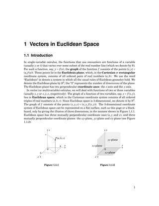 1 Vectors in Euclidean Space
1.1 Introduction
In single-variable calculus, the functions that one encounters are functions of a variable
(usually x or t) that varies over some subset of the real number line (which we denote by R).
For such a function, say, y = f (x), the graph of the function f consists of the points (x, y) =
(x, f (x)). These points lie in the Euclidean plane, which, in the Cartesian or rectangular
coordinate system, consists of all ordered pairs of real numbers (a,b). We use the word
“Euclidean” to denote a system in which all the usual rules of Euclidean geometry hold. We
denote the Euclidean plane by R2
; the “2” represents the number of dimensions of the plane.
The Euclidean plane has two perpendicular coordinate axes: the x-axis and the y-axis.
In vector (or multivariable) calculus, we will deal with functions of two or three variables
(usually x, y or x, y, z, respectively). The graph of a function of two variables, say, z = f (x, y),
lies in Euclidean space, which in the Cartesian coordinate system consists of all ordered
triples of real numbers (a,b, c). Since Euclidean space is 3-dimensional, we denote it by R3
.
The graph of f consists of the points (x, y, z) = (x, y, f (x, y)). The 3-dimensional coordinate
system of Euclidean space can be represented on a ﬂat surface, such as this page or a black-
board, only by giving the illusion of three dimensions, in the manner shown in Figure 1.1.1.
Euclidean space has three mutually perpendicular coordinate axes (x, y and z), and three
mutually perpendicular coordinate planes: the xy-plane, yz-plane and xz-plane (see Figure
1.1.2).
x
y
z
0
P(a,b, c)
a
b
c
Figure 1.1.1
x
y
z
0
yz-plane
xy-plane
xz-plane
Figure 1.1.2
1
 