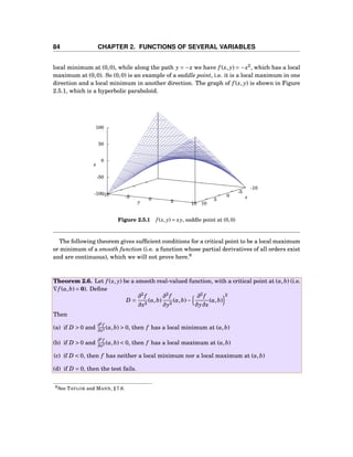 84 CHAPTER 2. FUNCTIONS OF SEVERAL VARIABLES
local minimum at (0,0), while along the path y = −x we have f (x, y) = −x2
, which has a local
maximum at (0,0). So (0,0) is an example of a saddle point, i.e. it is a local maximum in one
direction and a local minimum in another direction. The graph of f (x, y) is shown in Figure
2.5.1, which is a hyperbolic paraboloid.
-10
-5
0
5
10
-10 -5 0 5 10
-100
-50
0
50
100
z
x
y
z
Figure 2.5.1 f (x, y) = xy, saddle point at (0,0)
The following theorem gives sufﬁcient conditions for a critical point to be a local maximum
or minimum of a smooth function (i.e. a function whose partial derivatives of all orders exist
and are continuous), which we will not prove here.6
Theorem 2.6. Let f (x, y) be a smooth real-valued function, with a critical point at (a,b) (i.e.
∇f (a,b) = 0). Deﬁne
D =
∂2
f
∂x2
(a,b)
∂2
f
∂y2
(a,b)−
∂2
f
∂y∂x
(a,b)
2
Then
(a) if D > 0 and
∂2
f
∂x2 (a,b) > 0, then f has a local minimum at (a,b)
(b) if D > 0 and
∂2
f
∂x2 (a,b) < 0, then f has a local maximum at (a,b)
(c) if D < 0, then f has neither a local minimum nor a local maximum at (a,b)
(d) if D = 0, then the test fails.
6See TAYLOR and MANN, § 7.6.
 
