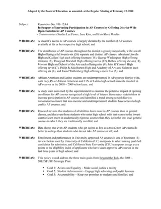 Adopted by the Board of Education, as amended, at the Regular Meeting of February 23, 2010




Subject:        Resolution No. 101-12A4
                In Support of Increasing Participation in AP Courses by Offering District-Wide
                Open Enrollment AP Courses
               - Commissioners Sandra Lee Fewer, Jane Kim, and Kim-Shree Maufas

WHEREAS:       A student’s access to AP courses is largely dictated by the number of AP courses
               available at his or her respective high school; and

WHEREAS:       The distribution of AP courses throughout the district is grossly inequitable, with Lowell
               High offering a full twenty-six (26) separate and distinct AP classes, Abraham Lincoln
               High and Galileo High each offering fourteen (14), George Washington High offering
               thirteen (13), Thurgood Marshall High offering twelve (12), Balboa offering eleven (11),
               Mission High and School of the Arts each offering nine (9), John O’Connell High
               offering seven (7), Philip & Sala Burton High and Academy of Arts and Sciences each
               offering six (6), and Raoul Wallenberg High offering a mere five (5); and

WHEREAS:       African American and Latino students are underrepresented in AP courses district-wide,
               with only 4% of African American and 11% of Latino high school students enrolled in
               AP courses in the 2008 – 2009 school year; and

WHEREAS:       A study team convened by the superintendent to examine the potential impact of opening
               enrollment for AP courses recognized a high level of interest from many stakeholders to
               increase participation in AP courses and identified a trend among school districts
               nationwide to ensure that low-income and underrepresented students have access to high
               quality AP courses; and

WHEREAS:       Research reveals that students of all abilities learn more in AP courses than in general
               classes, and that even those students who enter high school with test scores in the lowest
               quartile learn more in academically rigorous courses than they do in the low level general
               courses in which they are traditionally enrolled; and

WHEREAS:       Data shows that even AP students who get scores as low as a two (2) on AP exams do
               better in college than students who do not take AP courses at all; and

WHEREAS:       Enrollment and performance in University-approved AP courses is one of fourteen (14)
               review factors used by University of California (UC) campuses to select among qualified
               candidates for admission, and California State University (CSU) campuses assign extra
               points to the eligibility index of applicants who have taken approved AP courses in the
               last three years of high school; and

WHEREAS:       This policy would address the three main goals from Beyond the Talk, the 2008 –
               2012 SFUSD Strategic Plan:

                       Goal 1: Access and Equality – Make social justice a reality
                       Goal 2: Student Achievement – Engage high achieving and joyful learners
                       Goal 3: Accountability – Keep our promises to students and families; and
 