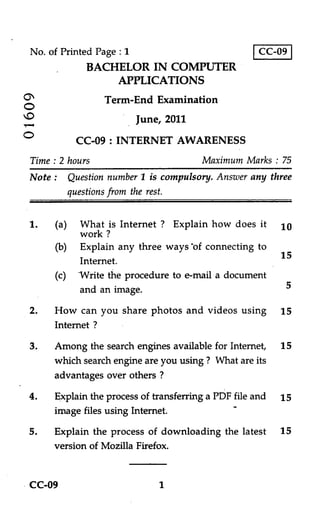No. of Printed Page : 1                           CC-09
             BACHELOR IN COMPUTER
                    APPLICATIONS
O                Term-End Examination
O
O                      June, 2011

O         CC-09 : INTERNET AWARENESS
Time : 2 hours                        Maximum Marks : 75
Note : Question number 1 is compulsory. Answer any three
       questions from the rest.


1.   (a) What is Internet ? Explain how does it 10
          work ?
     (b) Explain any three ways of connecting to
                                                  15
          Internet.
     (c) Write the procedure to e-mail a document
          and an image.                            5

2. How can you share photos and videos using 15
    Internet ?

3.   Among the search engines available for Internet, 15
     which search engine are you using ? What are its
     advantages over others ?

4.   Explain the process of transferring a PDF file and 15
     image files using Internet.
5.   Explain the process of downloading the latest     15
     version of Mozilla Firefox.


CC-09                       1
 