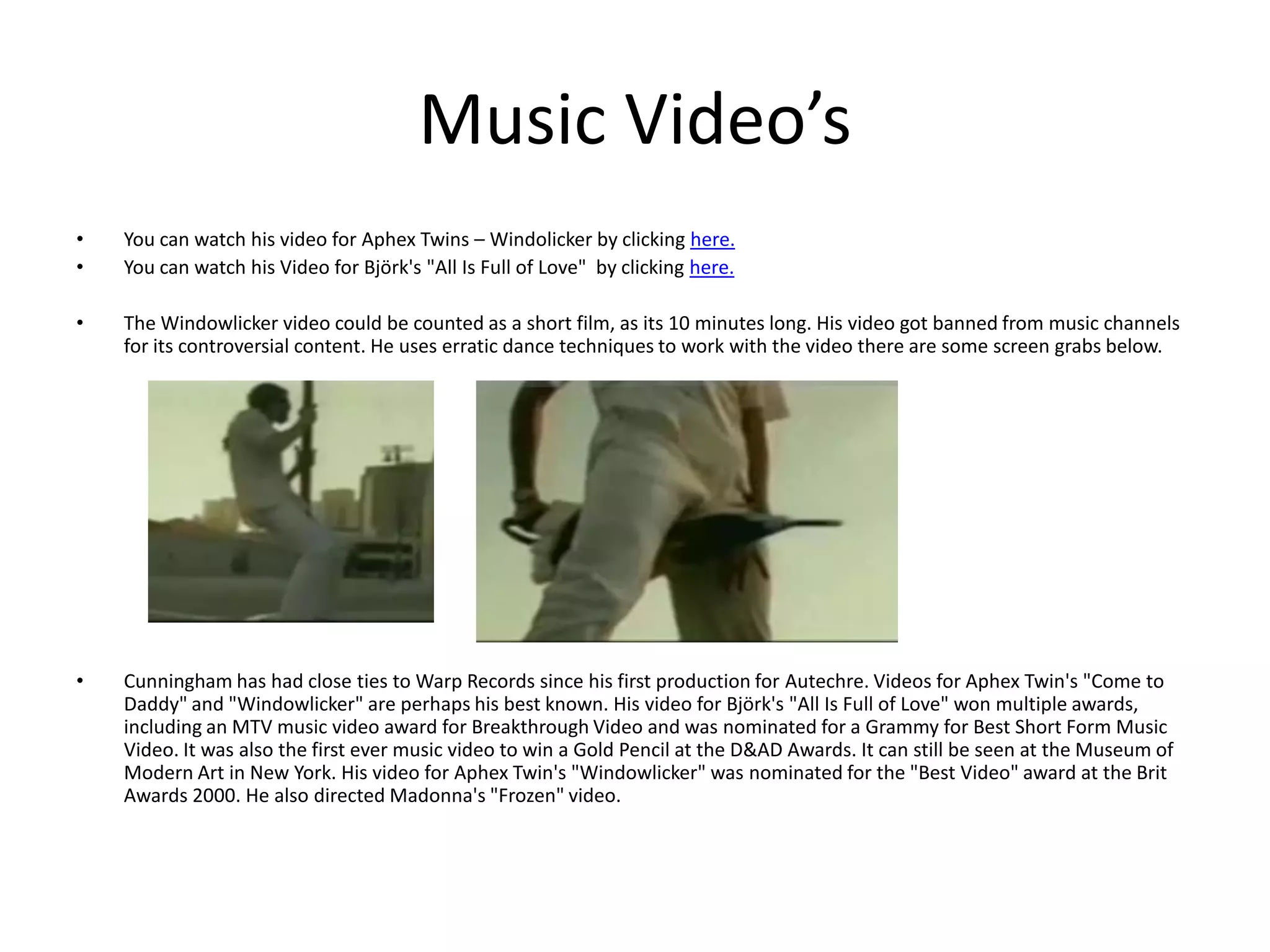 Music Video’sYou can watch his video for Aphex Twins – Windolicker by clicking here.You can watch his Video for Björk's "All Is Full of Love"  by clicking here.The Windowlicker video could be counted as a short film, as its 10 minutes long. His video got banned from music channels for its controversial content. He uses erratic dance techniques to work with the video there are some screen grabs below. Cunningham has had close ties to Warp Records since his first production for Autechre. Videos for Aphex Twin's "Come to Daddy" and "Windowlicker" are perhaps his best known. His video for Björk's "All Is Full of Love" won multiple awards, including an MTV music video award for Breakthrough Video and was nominated for a Grammy for Best Short Form Music Video. It was also the first ever music video to win a Gold Pencil at the D&AD Awards. It can still be seen at the Museum of Modern Art in New York. His video for Aphex Twin's "Windowlicker" was nominated for the "Best Video" award at the Brit Awards 2000. He also directed Madonna's "Frozen" video.