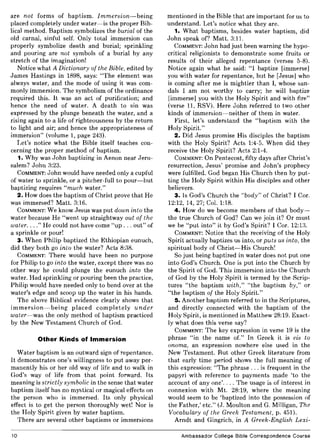 are not forms of baptism. Immersion-being
placed completely under water-is the proper Bib-
lical method. Baptism symbolizes the burial of the
old carnal, sinful self. Only total immersion can
properly symbolize death and burial; sprinkling
and pouring are not symbols of a burial by any
stretch of the imagination!
Notice what A Dictionary of the Bible, edited by
James Hastings in 1898, says: "The element was
always water, and the mode of using it was com-
monly immersion. The symbolism of the ordinance
required this. It was an act of purification; and
hence the need of water. A death to sin was
expressed by the plunge beneath the water, and a
rising again to a life of righteousness by the return
to light and air; and hence the appropriateness of
immersion" (volume 1, page 243).
Let's notice what the Bible itself teaches con-
cerning the proper method of baptism.
1. Why was John baptizing in Aenon near Jeru-
salem? John 3:23.
COMMENT: John would have needed only a cupful
of water to sprinkle, or a pitcher-full to pour-but
baptizing requires "much water."
2. How does the baptism of Christ prove that He
was immersed? Matt. 3:16.
COMMENT: We know Jesus was put down into the
water because He "went up straightway out of the
water. ..." He could not have come "up ... out" of
a sprinkle or pour!
3. When Philip baptized the Ethiopian eunuch,
did they both go into the water? Acts 8:38.
COMMENT: There would have been no purpose
for Philip to go into the water, except there was no
other way he could plunge the eunuch into the
water. Had sprinkling or pouring been the practice,
Philip would have needed only to bend over at the
water's edge and scoop up the water in his hands.
The above Biblical evidence clearly shows that
immersion-being placed completely under
water-was the only method of baptism practiced
by the New Testament Church of God.
Other Kinds of Immersion
Water baptism is an outward sign of repentance.
It demonstrates one's willingness to put away per-
manently his or her old way of life and to walk in
God's way of life from that point forward. Its
meaning is strictly symbolic in the sense that water
baptism itself has no mystical or magical effects on
the person who is immersed. Its only physical
effect is to get the person thoroughly wet! Nor is
the Holy Spirit given by water baptism.
There are several other baptisms or immersions
10
mentioned in the Bible that are important for us to
understand. Let's notice what they are.
1. What baptisms, besides water baptism, did
John speak of? Matt. 3:11.
COMMENT: John had just been warning the hypo-
critical religionists to demonstrate some fruits or
results of their alleged repentance (verses 5-8).
Notice again what he said: "I baptize [immerse]
you with water for repentance, but he [Jesus] who
is coming after me is mightier than I, whose san-
dals 1 am not worthy to carry; he will baptize
[immerse] you with the Holy Spirit and with fire"
(verse 11, RSV). Here John referred to two other
kinds of immersion-neither of them in water.
First, let's understand the "baptism with the
Holy Spirit."
2. Did Jesus promise His disciples the baptism
with the Holy Spirit? Acts 1:4-5. When did they
receive the Holy Spirit? Acts 2:1-4.
COMMENT: On Pentecost, fifty days after Christ's
resurrection, Jesus' promise and John's prophecy
were fulfilled. God began His Church then by put-
ting the Holy Spirit within His disciples and other
believers.
3. Is God's Church the "body" of Christ? 1 Cor.
12:12, 14, 27; Col. 1:18.
4. How do we become members of that body-
the true Church of God? Can we join it? Or must
we be "put into" it by God's Spirit? I Cor. 12:13.
COMMENT: Notice that the receiving of the Holy
Spirit actually baptizes us into, or puts us into, the
spiritual body of Christ-His Church!
So just being baptized in water does not put one
into God's Church. One is put into the Church by
the Spirit of God. This immersion into the Church
of God by the Holy Spirit is termed by the Scrip-
tures "the baptism with," "the baptism by," or
"the baptism of the Holy Spirit."
5. Another baptism referred to in the Scriptures,
and directly connected with the baptism of the
Holy Spirit, is mentioned in Matthew 28:19. Exact-
ly what does this verse say?
COMMENT: The key expression in verse 19 is the
phrase "in the name of." In Greek it is eis to
onoma, an expression nowhere else used in the
New Testament. But other Greek literature from
that early time period shows the full meaning of
this expression: "The phrase ... is frequent in the
papyri with reference to payments made 'to the
account of anyone'.... The usage is of interest in
connexion with Mt. 28:19, where the meaning
would seem to be 'baptized into the possession of
the Father,' etc." (J. Moulton and G. Milligan, The
Vocabulary of the Greek Testament, p. 451).
Arndt and Gingrich, in A Greek-English Lexi-
Ambassador College Bible Correspondence Course
 
