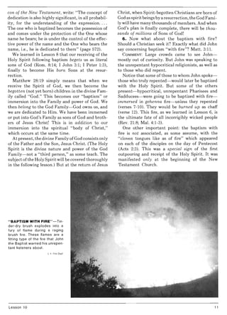 con of the New Testament, write: "The concept of
dedication is also highly significant, in all probabil-
ity, for the understanding of the expression....
The one who is baptized becomes the possession of
and comes under the protection of the One whose
name he bears; he is under the control of the effec-
tive power of the name and the One who bears the
name, i.e., he is dedicated to them" (page 572).
We learned in Lesson 8 that our receiving of the
Holy Spirit following baptism begets us as literal
sons of God (Rom. 8:14; I John 3:1; I Peter 1:3),
finally to become His born Sons at the resur-
rection.
Matthew 28:19 simply means that when we
receive the Spirit of God, we then become the
begotten (not yet born) children in the divine Fam-
ily called "God." This becomes our "baptism" or
immersion into the Family and power of God. We
then belong to the God Family- God owns us, and
we are dedicated to Him. We have been immersed
or put into God's Family as sons of God and broth-
ers of Jesus Christ! This is in addition to our
immersion into the spiritual "body of Christ,"
which occurs at the same time.
At present, the divine Family of God consists only
of the Father and the Son, Jesus Christ. (The Holy
Spirit is the divine nature and power of the God
Family-not a "third person," as some teach. The
subject ofthe Holy Spirit will be covered thoroughly
in the following lesson.) But at the return of Jesus
"BAPTISM WITH FIRE"-Tin-
der-dry brush explodes into a
fury of flame during a raging
brush fire. These flames are a
fitting type of the fire that John
the Baptist warned his unrepen-
tant listeners about.
Lesson 10
Christ, when Spirit-begotten Christians are born of
God as spirit beings by a resurrection, the God Fami-
1y will have many thousands of members. And when
God's plan is finally complete, there will be thou-
sands of millions of Sons of God!
6. Now what about the baptism with fire?
Should a Christian seek it? Exactly what did John
say concerning baptism "with fire"? Matt. 3:1l.
COMMENT: Large crowds came to see John-
mostly out of curiosity. But John was speaking to
the unrepentant hypocritical religionists, as well as
to those who did repent.
Notice that some of those to whom John spoke-
those who truly repented-would later be baptized
with the Holy Spirit. But some of the others
present-hypocritical, unrepentant Pharisees and
Sadducees- were going to be baptized with fire-
immersed in gehenna fire- unless they repented
(verses 7-10). They would be burned up as chaff
(verse 12). This fire, as we learned in Lesson 6, is
the ultimate fate of all incorrigibly wicked people
(Rev. 21:8; Mal. 4:1-3).
One other important point: the baptism with
fire is not associated, as some assume, with the
"cloven tongues like as of fire" which appeared
on each of the disciples on the day of Pentecost
(Acts 2:3). This was a special sign of the first
outpouring and receipt of the Holy Spirit. It was
manifested only at the beginning of the New
Testament Church.
11
 