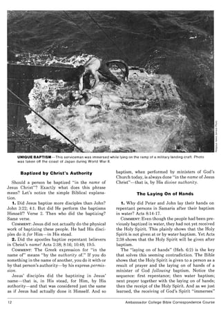 UNIQUE BAPTISM- This serviceman was immersed while lying on the ramp of a military landing craft. Photo
was taken off the coast of Japan during World War II.
Baptized by Christ's Authority
Should a person be baptized "in the name of
Jesus Christ"? Exactly what does this phrase
mean? Let's notice the simple Biblical explana-
tion.
1. Did Jesus baptize more disciples than John?
John 3:22; 4:1. But did He perform the baptisms
Himself? Verse 2. Then who did the baptizing?
Same verse.
COMMENT: Jesus did not actually do the physical
work of baptizing these people. He had His disci-
ples do it for Him- in His stead.
2. Did the apostles baptize repentant believers
in Christ's name? Acts 2:38; 8:16; 10:48; 19:5.
COMMENT: The Greek expression for "in the
name of" means "by the authority of." If you do
something in the name of another, you do it with or
by that person's authority- by his express permis-
sion.
J esus' disciples did the baptizing in Jesus'
name- that is, in His stead, for Him, by His
authority- and that was considered just the same
as if Jesus had actually done it Himself. And so
12
baptism, when performed by ministers of God's
Church today, is always done "in the name of Jesus
Christ"- that is, by His divine authority.
The Laying On of Hands
1. Why did Peter and John lay their hands on
repentant persons in Samaria after their baptism
in water? Acts 8:14-17.
COMMENT: Even though the people had been pre-
viously baptized in water, they had not yet received
the Holy Spirit. This plainly shows that the Holy
Spirit is not given at or by water baptism. Yet Acts
2:38 shows that the Holy Spirit will be given after
baptism.
The "laying on of hands" (Heb. 6:2) is the key
that solves this seeming contradiction. The Bible
shows that the Holy Spirit is given to a person as a
result of prayer and the laying on of hands of a
minister of God following baptism. Notice the
sequence: first repentance; then water baptism;
next prayer together with the laying on of hands;
then the receipt of the Holy Spirit. And as we just
learned, the receiving of God's Spirit "immerses"
Ambassador College Bible Correspondence Course
 