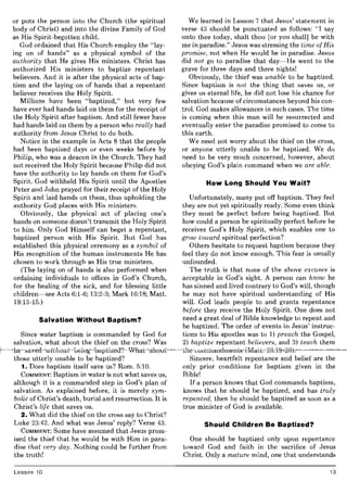 or puts the person into the Church (the spiritual
body of Christ) and into the divine Family of God
as His Spirit-begotten child.
God ordained that His Church employ the "lay-
ing on of hands" as a physical symbol of the
authority that He gives His ministers. Christ has
authorized His ministers to baptize repentant
believers. And it is after the physical acts of bap-
tism and the laying on of hands that a repentant
believer receives the Holy Spirit.
Millions have been "baptized," but very few
have ever had hands laid on them for the receipt of
the Holy Spirit after baptism. And still fewer have
had hands laid on them by a person who really had
authority from Jesus Christ to do both.
Notice in the example in Acts 8 that the people
had been baptized days or even weeks before by
Philip, who was a deacon in the Church. They had
not received the Holy Spirit because Philip did not
have the authority to lay hands on them for God's
Spirit. God withheld His Spirit until the Apostles
Peter and John prayed for their receipt of the Holy
Spirit and laid hands on them, thus upholding the
authority God places with His ministers.
Obviously, the physical act of placing one's
hands on someone doesn't transmit the Holy Spirit
to him. Only God Himself can beget a repentant,
baptized person with His Spirit. But God has
established this physical ceremony as a symbol of
His recognition of the human instruments He has
chosen to work through as His true ministers.
(The laying on of hands is also performed when
ordaining individuals to offices in God's Church,
for the healing of the sick, and for blessing little
children-see Acts 6:1-6; 13:2-3; Mark 16:18; Matt.
19:13-15.)
Salvation Without Baptism?
Since water baptism is commanded by God for
salvation, what about the thief on the cross? Was
those utterly unable to be baptized?
1. Does baptism itself save us? Rom. 5:10.
COMMENT: Baptism in water is not what saves us,
although it is a commanded step in God's plan of
salvation. As explained before, it is merely sym-
bolic of Christ's death, burial and resurrection. It is
Christ's life that saves us.
2. What did the thief on the cross say to Christ?
Luke 23:42. And what was Jesus' reply? Verse 43.
COMMENT: Some have assumed that Jesus prom-
ised the thief that he would be with Him in para-
dise that very day. Nothing could be further from
the truth!
Lesson 10
We learned in Lesson 7 that Jesus' statement in
verse 43 should be punctuated as follows: "I say
unto thee today, shalt thou [or you shall] be with
me in paradise." Jesus was stressing the time of His
promise, not when He would be in paradise. Jesus
did not go to paradise that day-He went to the
grave for three days and three nights!
Obviously, the thief was unable to be baptized.
Since baptism is not the thing that saves us, or
gives us eternal life, he did not lose his chance for
salvation because of circumstances beyond his con-
trol. God makes allowances in such cases. The time
is coming when this man will be resurrected and
eventually enter the paradise promised to come to
this earth.
We need not worry about the thief on the cross,
or anyone utterly unable to be baptized. We do
need to be very much concerned, however, about
obeying God's plain command when we are able.
How Long Should You Wait?
Unfortunately, many put off baptism. They feel
they are not yet spiritually ready. Some even think
they must be perfect before being baptized. But
how could a person be spiritually perfect before he
receives God's Holy Spirit, which enables one to
grow toward spiritual perfection?
Others hesitate to request baptism because they
feel they do not know enough. This fear is usually
unfounded.
The truth is that none of the above excuses is
acceptable in God's sight. A person can know he
has sinned and lived contrary to God's will, though
he may not have spiritual understanding of His
will. God leads people to and grants repentance
before they receive the Holy Spirit. One does not
need a great deal of Bible knowledge to repent and
be baptized. The order of events in Jesus' instruc-
tions to His apostles was to 1) preach the Gospel,
2) baptize repentant believers, and 3) teach them
Sincere, heartfelt repentance and belief are the
only prior conditions for baptism given in the
Bible!
If a person knows that God commands baptism,
knows that he should be baptized, and has truly
repented, then he should be baptized as soon as a
true minister of God is available.
Should Children Be Baptized?
One should be baptized only upon repentance
toward God and faith in the sacrifice of Jesus
Christ. Only a mature mind, one that understands
13
 