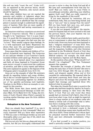 this and can truly "count the cost" (Luke 14:27-
30), as explained in the previous lesson, should
consider baptism. Therefore, only mature adults
should be baptized.
Even older children have not yet reached the
maturity and stability of judgment where they
have the self-discipline to truly repent and believe.
It is only near and at adulthood that the average
person is mature enough to understand the signifi-
cance of baptism. Only then are most capable of
making a meaningful and lasting commitment to
Christ.
An immature mind may experience an emotional
feeling of temporary remorse. This is sometimes
thought to be "repentance," but it is soon forgot-
ten. It is much like the temporary emotional expe-
riences of many teen-agers who feel sure they are
"in love." They usually outgrow these feelings. So
it is with repentance and belief. Experience has
shown that most who are baptized prematurely
later abandon their "commitment."
Some argue that the infants and children of Cor-
nelius's household were baptized. The Scriptures
do not indicate whether or not Cornelius's family
included children under adult age. However, based
on what we have learned about true repentance
and faith, all those baptized in Cornelius's house
were mature enough to understand the conditions
of salvation, and able to truly repent and believe.
The same explanation applies to the baptism of the
Philippian jailer's household (Acts 16:31-33).
Jesus set us the example of what His ministers
should do regarding infants and young children.
But it did not include baptism! There is no record
of Jesus ever commanding baptism for children,
nor of the apostles performing such baptisms.
Nowhere in the Bible is there an example or com-
mand for this practice.
The Bible shows that Jesus merely laid His
hands on and pronounced blessings on little chil-
dren (Matt. 19:13; Mark 10:13-16). Today, the min-
isters of God's Church follow Christ's example by
invoking similar blessings upon the little children
of its members.
Rebaptism in the New Testament
Have you already been baptized? If so, was it
done by immersion as God commands? Had you
really repented? Did you know what repentance
is? Did you come to feel deeply broken up over and
thoroughly abhor your past way of life, which was
contrary to God's way?
Did you not only feel this as a deep and very real
emotion, but did you thoroughly understand that
14
you are to strive to obey the living God and all of
His laws and commandments from that day for-
ward? Had you really come to Jesus Christ in
unconditional surrender, admitting your rebellion
against God's way? Had you really repented of
living by the standards of this world?
If you were baptized by immersion, did you
understand, fully, that you were being buried, and
that a "new you" was to emerge from the water?
Did you have hands laid upon you, and prayer
given for the receipt of God's Spirit?
If you did not properly fulfill ALL the require-
ments for baptism that we have covered in this and
the previous lesson, then your baptism was not
valid in God's sight!
Many of our students have made a previous deci-
sion or commitment to what they then believed to
be the truth. Some may have even been baptized or
had a "religious experience" of some kind. Now,
with the help of this Bible correspondence course
and the magazines, booklets, and other literature
published by the Worldwide Church of God, they
have come to learn a great deal more about many
Biblical subjects-for example, the truth about
real repentance, baptism and the Holy Spirit.
So the question often arises: "What should I do?
Should I be rebaptized?" The New Testament
answers that question.
Remember the example of Apollos, who lived
during the early days of God's Church? (Be sure to
read Acts 18:24 through 19:6.) He was an enthu-
siastic and eloquent speaker whose zeal at first
exceeded his understanding. He repeated what he
had heard concerning Jesus Christ and John the
Baptist and about the message they preached. He
taught that message and baptized those who
believed what he preached.
But when the Apostle Paul came to question the
people who had been taught by Apollos, he found a
key ingredient missing in their lives-the Holy
Spirit of God. Paul not only found that these
people had not received God's Spirit, they did not
even know what it was. And, as might be expected,
there is a large number of our students today who
shared a similar lack of knowledge vital to salva-
tion before studying with this course.
Apollos himself also needed further instruction.
He received it from a dedicated couple in the
Church of God whose names were Aquila and Pris-
cilla (Acts 18:26). Those individuals to whom Apol-
los preached received further instruction from
Paul, and were afterwards immediately rebap-
tized.
If you find yourself in a similar position, you
need to seriously consider rebaptism.
Ambassador College Bible Correspondence Course
 