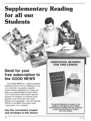 Supplementary Reading
for all our
Students
Send for your
free subscription to
the GOOD NEWS
The GOOD NEWS is a unique magazine!
Published without cost or obligation to you,
it is a full-color, top quality, superbly
written monthly publication for those who
seek true understanding of God's Word.
You'll read articles about God's glorious
purpose for mankind, on Christian living,
prophecy and much more. No vague
theories are expounded-only the inspiring
TRUTH of the Bible! How about some
"good news" for a change?
Use the convenient coupon
and envelope in this lesson
16
ADDITIONAL READING
FOR THIS LESSON
All AboU{
WATER
BAPTISM
The above literature is related to the
subject of this lesson and is highly
recommended reading. Use the enclosed
coupon and envelope to request
your free copies.
22070 / 8503
GAC
 