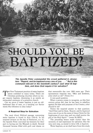 Ambassador College
The Apostle Peter commanded the crowd gathered in Jerusa-
lem: "Repent, and be baptized everyone of you. ... " But is this
command relevant in the twentieth century? Just what IS bap-
tism, and does God require it for salvation?
T
HE New Testament practice of water baptism
seems outdated to many today. There are
Christian-professing churches which no lon-
ger require baptism, dismissing it as merely an
antiquated ceremony of a primitive church.
Can we prove if water baptism is just an old-
fashioned idea of men, or a teaching our Savior
wants His followers to obey today?
A Required Step for Salvation
The most direct Biblical passage concerning
water baptism is found in Acts 2:36-41. In his
inspired sermon on the day of Pentecost, A.D. 31,
the Apostle Peter convicted his listeners for their
part in having put the Messiah to death. Several
thousand became filled with guilt and shame on
Lesson 10
that memorable day over 1900 years ago. Their
spontaneous response was: "Men and brethren,
what shall we do?" (Verse 37.)
A very good question.
When a person comes to recognize, as this first
century group did, that he has been in rebellion
against the laws and purposes of his Creator, what
should he do?
Notice the inspired answer to that question:
"And Peter said to them, 'Repent, and be baptized
everyone of you in the name of Jesus Christ for the
forgiveness of your sins; and you shall receive the
gift of the Holy Spirit' " (verse 38, RSV).
The preceding lesson made crystal clear the
necessity of real repentance for salvation. But the
very next step, as stated in Acts 2:38, is baptism.
Water baptism, as we shall learn from this study
3
 