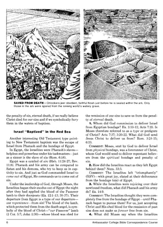 SAVED FROM DEATH-Onlookers jeer obedient, faithful Noah just before he is sealed within the ark. Only
those in the ark were spared from the sinning world's watery grave.
the penalty of sin, eternal death, if we really believe
Christ died for our sins and if we symbolically bury
them in the waters of baptism.
Israel "Baptized" in the Red Sea
Another interesting Old Testament type point-
ing to New Testament baptism was the escape of
Israel from Pharaoh and the bondage of Egypt.
In Egypt, the Israelites were Pharaoh's slaves-
helpless and powerless under his taskmasters-just
as a sinner is the slave of sin (Rom. 6:16).
Egypt was a symbol of sin (Heb. 11:24-27; Rev.
11:8). Pharaoh and his army can be compared to
Satan and his demons, who try to keep us in cap-
tivity to sin. And just as God commanded Israel to
come out of Egypt, He commands us to come out of
sm.
Under the leadership of God, through Moses, the
Israelites began their exodus out of Egypt the night
after they had applied the blood of the Passover
lamb to their doorposts (Ex. 12:1-13; 30-37). Their
departure from Egypt is a type of our departure-
our repentance-from sin! The blood of the lamb,
which protected them from the death angel, is sym-
bolic of the blood of Christ-"our Passover" lamb
(I Cor. 5:7; John 1:36)-whose blood was shed for
6
the remission of our sins to save us from the penal-
ty of eternal death.
1. Whom did God commission to deliver Israel
from Egyptian bondage? Ex. 3:10-12; Acts 7:35. Is
Moses therefore referred to as a type or prefigure
of Christ? Acts 7:37; 3:20-22. What did God send
Jesus Christ to deliver us from? Rom. 3:24-25;
6:23.
COMMENT: Moses, sent by God to deliver Israel
from physical bondage, was a forerunner of Christ,
whom God would send to deliver repentant believ-
ers from the spiritual bondage and penalty of
sin.
2. How did the Israelites react as they left Egypt
behind them? Num. 33:3.
COMMENT: The Israelites left "triumphantly"
(RSV)-with great joy, elated at their deliverance
from the bondage (sin) of Egypt.
3. While the Israelites were rejoicing over their
newfound freedom, what did Pharaoh and his army
do? Ex. 14:9.
COMMENT: The Israelites thought they were com-
pletely free from the bondage of Egypt-until Pha-
raoh began to pursue them! For us, just accepting
Christ and His shed blood for the remission of past
sins does not make us forever free from sin.
4. What did Moses say when the Israelites
Ambassador College Bible Correspondence Course
 