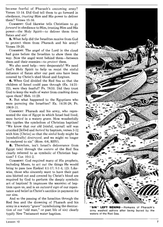 became fearful of Pharaoh's oncoming army?
Verses 13-14. Did God tell them to go forward in
obedience, trusting Him and His power to deliver
them? Verses 15-16.
COMMENT: God likewise tells Christians to go
forward in obedience to Him, trusting Him and His
power-the Holy Spirit-to deliver them from
Satan and sin!
5. What help did the Israelites receive from God
to protect them from Pharaoh and his army?
Verses 19-20.
COMMENT: The angel of the Lord in the cloud
had gone before the Israelites to show them the
way. Now the angel went behind them-between
them and their enemies-to protect them.
We also need help-very desperately! We need
God's Holy Spirit to help us resist the sinful
influence of Satan after our past sins have been
covered by Christ's shed blood and forgiven.
6. When God divided the Red Sea so that the
children of Israel could pass through (Ex. 14:21-
22), were they fearful? Ps. 78:53. Did they trust
God to keep the walls of water from crashing down
upon them? Heb. 11:29.
7. But what happened to the Egyptians who
were pursuing the Israelites? Ex. 14:26-28; Ps.
106:9-11.
COMMENT: Pharaoh and his army, who repre-
sented the sins of Egypt in which Israel had lived,
were buried in a watery grave. How wonderfully
this typifies the symbolism of Christian baptism!
"We know that our old [sinful, carnal] self was
crucified [killed and buried by baptism, verses 3-5]
with him [Christ] so that the sinful body might be
[symbolically] destroyed, and we might no longer
be enslaved to sin" (Rom. 6:6, RSV).
8. Therefore, isn't Israel's deliverance from
Egypt (sin) through the waters of the Red Sea
clearly referred to as symbolic of Christian bap-
tism? I Cor. 10:1-2.
COMMENT: God required many of His prophets,
including Moses, to act out the things He would
bring to pass (see Ezekiel 4:1-17; 5:1-4, 12). Like-
wise, those who sincerely want to have their past
sins blotted out and covered by Christ's blood are
required by God to perform the deeply symbolic
act of baptism! It impresses the MEANING of bap-
tism upon us, and is an outward sign of our repen-
tance and belief in Christ's sacrifice in payment for
our sins.
And so the passing of the Israelites through the
Red Sea and the drowning of Pharaoh and his
army in a watery "grave" (symbolizing the destruc-
tion of our "old man," or past life of sin) clearly
typify New Testament water baptism.
Lesson 10
"SIN" LEFT BEHIND-Remains of Pharaoh's
army washed ashore after being buried by the
waters of the Red Sea.
7
 