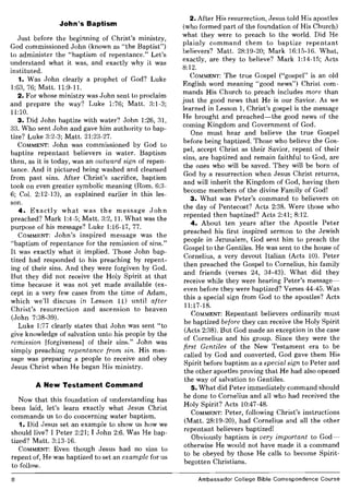 John's Baptism
Just before the beginning of Christ's ministry
God commissioned John (known as "the Baptist")
to administer the "baptism of repentance." Let's
understand what it was, and exactly why it was
instituted.
1. Was John clearly a prophet of God? Luke
1:63, 76; Matt. 11:9-11.
2. For whose ministry was John sent to proclaim
and prepare the way? Luke 1:76; Matt. 3:1-3;
11:10.
3. Did John baptize with water? John 1:26, 31,
33. Who sent John and gave him authority to bap-
tize? Luke 3:2-3; Matt. 21:23-27.
COMMENT: John was commissioned by God to
baptize repentant believers in water. Baptism
then, as it is today, was an outward sign of repen-
tance. And it pictured being washed and cleansed
from past sins. After Christ's sacrifice, baptism
took on even greater symbolic meaning (Rom. 6:3-
6; Col. 2:12-13), as explained earlier in this les-
son.
4. Exactly what was the message John
preached? Mark 1:4-5; Matt. 3:2, 11. What was the
purpose of his message? Luke 1:16-17, 77.
COMMENT: John's inspired message was the
"baptism of repentance for the remission of sins."
I~ was exactly what it implied. Those John bap-
tized had responded to his preaching by repent-
ing of their sins. And they were forgiven by God.
But they did not receive the Holy Spirit at that
time because it was not yet made available (ex-
cept in a very few cases from the time of Adam
which we'll discuss in Lesson 11) until afte;
Christ's resurrection and ascension to heaven
(John 7:38-39).
Luke 1:77 clearly states that John was sent "to
give knowledge of salvation unto his people by the
remission [forgiveness] of their sins." John was
simply preaching repentance from sin. His mes-
sage was ~reparing a people to receive and obey
Jesus Chnst when He began His ministry.
A New Testament Command
Now that this foundation of understanding has
been laid, let's learn exactly what Jesus Christ
commands us to do concerning water baptism.
1. Did Jesus set an example to show us how we
should live? I Peter 2:21; I John 2:6. Was He bap-
tized? Matt. 3:13-16.
COMMENT: Even though Jesus had no sins to
repent of, He was baptized to set an example for us
to follow.
8
2. After His resurrection, Jesus told His apostles
(who formed part of the foundation of His Church)
what they were to preach to the world. Did He
plainly command them to baptize repentant
believers? Matt. 28:19-20; Mark 16:15-16. What,
exactly, are they to believe? Mark 1:14-15; Acts
8:12.
COMMENT: The true Gospel ("gospel" is an old
English word meaning "good news") Christ com-
mands His Church to preach includes more than
just the good news that He is our Savior. As we
learned in Lesson 1, Christ's gospel is the message
He brought and preached-the good news of the
coming Kingdom and Government of God.
One must hear and believe the true Gospel
before being baptized. Those who believe the Gos-
pel, accept Christ as their Savior, repent of their
sins, are baptized and remain faithful to God, are
the ones who will be saved. They will be born of
God by a resurrection when Jesus Christ returns
and will inherit the Kingdom of God, having the~
become members of the divine Family of God!
3. What was Peter's command to believers on
the day of Pentecost? Acts 2:38. Were those who
repented then baptized? Acts 2:41; 8:12.
4. About ten years after the Apostle Peter
preached his first inspired sermon to the Jewish
people in Jerusalem, God sent him to preach the
Gospel to the Gentiles. He was sent to the house of
Cornelius, a very devout Italian (Acts 10). Peter
then preached the Gospel to Cornelius, his family
and friends (verses 24, 34-43). What did they
receive while they were hearing Peter's message-
even before they were baptized? Verses 44-45. Was
this a special sign from God to the apostles? Acts
11:17-18.
COMMENT: Repentant believers ordinarily must
be baptized before they can receive the Holy Spirit
(Acts 2:38). But God made an exception in the case
of Cornelius and his group. Since they were the
first Gentiles of the New Testament era to be
called by God and converted, God gave them His
Spirit before baptism as a special sign to Peter and
the other apostles proving that He had also opened
the way of salvation to Gentiles.
5. What did Peter immediately command should
be done to Cornelius and all who had received the
Holy Spirit? Acts 10:47-48.
COMMENT: Peter, following Christ's instructions
(Matt. 28:19-20), had Cornelius and all the other
repentant believers baptized!
Obviously baptism is very important to God-
otherwise He would not have made it a command
to be obeyed by those He calls to become Spirit-
begotten Christians.
Ambassador College Bible Correspondence Course
 