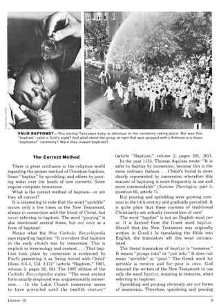 VALID BAPTISMS?- This darling Tanzanian baby is oblivious to the ceremony taking place. But was this
" baptism" valid in God's sight? And what about the group at right that was sprayed with a firehose in a mass
"baptismal" ceremony? Were they indeed baptized?
The Correct Method
There is great confusion in the religious world
regarding the proper method of Christian baptism.
Some "baptize" by sprinkling, and others by pour-
ing water over the heads of new converts. Some
require complete immersion.
What is the correct method of baptism- or are
they all correct?
It is interesting to note that the word "sprinkle"
occurs only a few times in the New Testament,
always in connection with the blood of Christ, but
never referring to baptism. The word "pouring" is
also mentioned several times, but not once as a
form of baptism!
Notice what the N ew Catholic Encyclopedia
says regarding baptism: "It is evident that baptism
in the early church was by immersion. This is
implicit in terminology and context.. . . That bap-
tism took place by immersion is evidenced by
Paul's presenting it as 'being buried with Christ'
(Rom. 6:3-4, Col. 2:12)" (article "Baptism," 1967,
volume 2, pages 56, 58). The 1907 edition of the
Catholic Encyclopedia states: "The most ancient
form usually employed was unquestionably immer-
sion. . . . In the Latin Church immersion seems
to have prevailed until the twelfth century"
Lesson 10
(article "Baptism," volume 2, pages 261, 262).
In the year 1155, Thomas Aquinas wrote: "It is
safer to baptize by immersion, because this is the
more ordinary fashion.... Christ's burial is more
clearly represented by immersion: wherefore this
manner of baptizing is more frequently in use and
more commendable" (Summa Theologica, part 3,
question 66, article 7).
But pouring and sprinkling were growing com-
mon in the 14th century and gradually prevailed. It
is quite plain that these customs of traditional
Christianity are actually innovations of men!
The word "baptize" is not an English word per
se. It is derived from the Greek word baptizo.
(Recall that the New Testament was originally
written in Greek.) In translating the Bible into
English, the translators left this word untrans-
lated.
The literal translation of baptizo is "immerse."
It means "plunge into" or "put into." It does not
mean "sprinkle" or "pour." The Greek word for
sprinkle is rantizo and for pour is cheo. God
inspired the writers of the New Testament to use
only the word baptizo, meaning to immerse, when
referring to baptism.
Sprinkling and pouring obviously are not forms
of immersion. Therefore, sprinkling and pouring
9
 