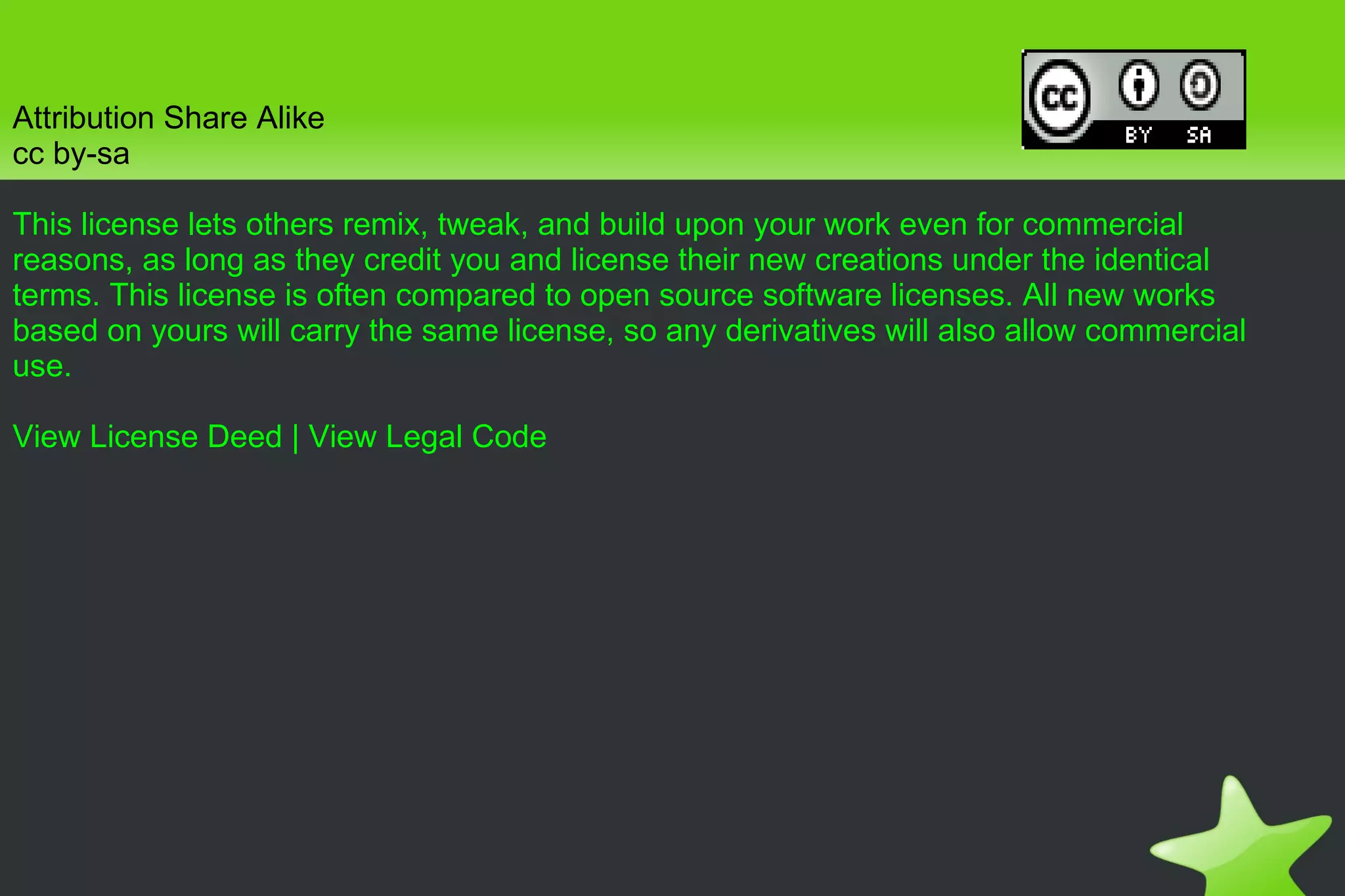 Attribution Share Alike cc by-sa This license lets others remix, tweak, and build upon your work even for commercial reasons, as long as they credit you and license their new creations under the identical terms. This license is often compared to open source software licenses. All new works based on yours will carry the same license, so any derivatives will also allow commercial use. View License Deed  |  View Legal Code 