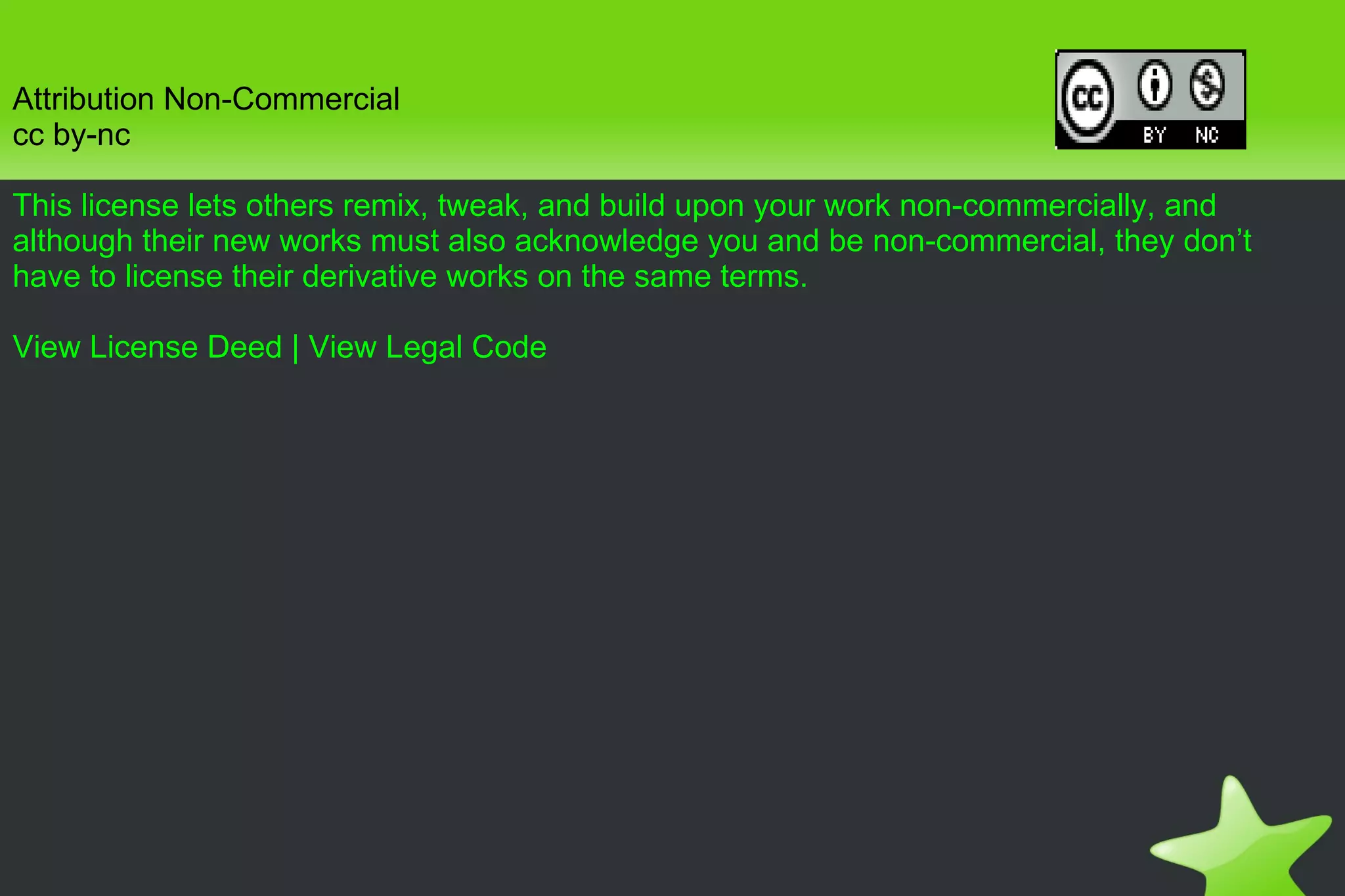 Attribution Non-Commercial cc by-nc This license lets others remix, tweak, and build upon your work non-commercially, and although their new works must also acknowledge you and be non-commercial, they don’t have to license their derivative works on the same terms. View License Deed  |  View Legal Code 